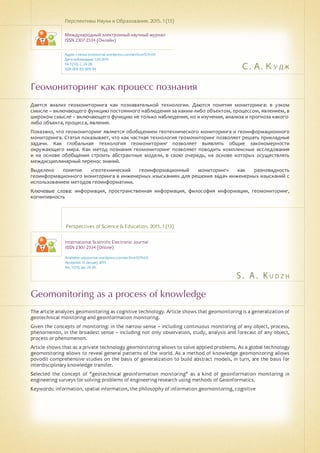 С. А. Кудж
S . A . K u d z h
Геомониторинг как процесс познания
Geomonitoring as a process of knowledge
Дается анализ геомониторинга как познавательной технологии. Даются понятия мониторинга: в узком
смысле – включающего функцию постоянного наблюдения за каким-либо объектом, процессом, явлением, в
широком смысле – включающего функцию не только наблюдения, но и изучения, анализа и прогноза какого-
либо объекта, процесса, явления.
Показано, что геомониторинг является обобщением геотехнического мониторинга и геоинформационного
мониторинга. Статья показывает, что как частная технология геомониторинг позволяет решать прикладные
задачи. Как глобальная технология геомониторинг позволяет выявлять общие закономерности
окружающего мира. Как метод познания геомониторинг позволяет поводить комплексные исследования
и на основе обобщения строить абстрактные модели, в свою очередь, на основе которых осуществлять
междисциплинарный перенос знаний.
Выделено понятие «геотехнический геоинформационный мониторинг» как разновидность
геоинформационного мониторинга в инженерных изысканиях для решения задач инженерных изысканий с
использованием методов геоинформатики.
Ключевые слова: информация, пространственная информация, философия информации, геомониторинг,
когнитивность
Перспективы Науки и Образования. 2015. 1 (13)
Международный электронный научный журнал
ISSN 2307-2334 (Онлайн)
Адрес статьи: pnojournal.wordpress.com/archive15/15-01/
Дата публикации: 1.03.2015
№ 1 (13). С. 24-29.
УДК 004.92: 004.94
Perspectives of Science & Education. 2015. 1 (13)
International Scientific Electronic Journal
ISSN 2307-2334 (Online)
Available: psejournal.wordpress.com/archive15/15-01/
Accepted: 13 January 2015
No. 1 (13). pp. 24-29.
The article analyzes geomonitoring as cognitive technology. Article shows that geomonitoring is a generalization of
geotechnical monitoring and geoinformation monitoring.
Given the concepts of monitoring: in the narrow sense – including continuous monitoring of any object, process,
phenomenon, in the broadest sense – including not only observation, study, analysis and forecast of any object,
process or phenomenon.
Article shows that as a private technology geomonitoring allows to solve applied problems. As a global technology
geomonitoring allows to reveal general patterns of the world. As a method of knowledge geomonitoring allows
povodit comprehensive studies on the basis of generalization to build abstract models, in turn, are the basis for
interdisciplinary knowledge transfer.
Selected the concept of "geotechnical geoinformation monitoring" as a kind of geoinformation monitoring in
engineering surveys for solving problems of engineering research using methods of Geoinformatics.
Keywords: information, spatial information, the philosophy of information geomonitoring, cognitive
 