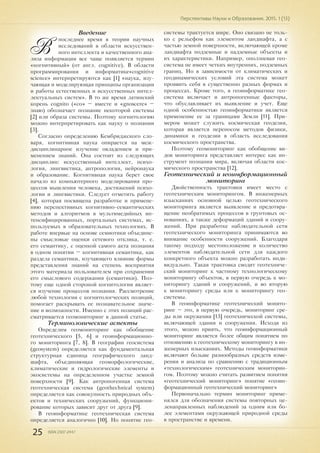 25 ISSN 2307-2447
Перспективы Науки и Образования. 2015. 1 (13)
Введение
В
последнее время в теории научных
исследований в области искусствен-
ного интеллекта и качественного ана-
лиза информации все чаще появляется термин
«когнитивный» (от англ. cognitive). В области
программирования и информатике«cognitive
science» интерпретируются как [1] «наука, изу-
чающая и моделирующая принципы организации
и работы естественных и искусственных интел-
лектуальных систем». В то же время латинский
корень cognito («co» – вместе и «gnoscere» –
знаю) обозначает познание некоторой системы
[2] или образа системы. Поэтому когнитологию
можно интерпретировать как науку о познании
[3].
Согласно определению Кембриджского сло-
варя, когнитивная наука опирается на меж-
дисциплинарное изучение овладением и при-
менением знаний. Она состоит из следующих
дисциплин: искусственный интеллект, психо-
логия, лингвистика, антропология, нейронаука
и образование. Когнитивная наука берет свое
начало из компьютерного моделирования про-
цессов мышления человека, достижений психо-
логии и лингвистики. Следует отметить работу
[4], которая посвящена разработке и примене-
нию перспективных когнитивно-семантических
методов и алгоритмов в мультимедийных ин-
тенсифицированных, портальных системах, ис-
пользуемых в образовательных технологиях. В
работе впервые на основе семиотики объедине-
ны смысловые оценки сетевого отклика, т. е.
его семантику, с оценкой самого акта познания
в одном понятии – когнитивная семантика, как
раздела семантики, изучающего влияние формы
представления знаний на степень восприятия
этого материала пользователем при сохранении
его смыслового содержания (семантики). Поэ-
тому еще одной стороной когнитологии являет-
ся изучение процессов познания. Рассмотрение
любой технологии с когнитологческих позиций,
помогает раскрывать ее познавательное значе-
ние и возможности. Именно с этих позиций рас-
сматривается геомониторинг в данной статье.
Терминологические аспекты
Определим геомониторинг как обобщение
геотехнического [5, 6] и геоинформационно-
го мониторинга [7, 8]. В географии геосистема
(geosystem) определяется как фундаментальная
структурная единица географического ланд-
шафта, объединяющая геоморфологические,
климатические и гидрологические элементы и
экосистемы на определенном участке земной
поверхности [9]. Как антропогенная система
геотехническая система (geothechnical system)
определяется как совокупность природных объ-
ектов и технических сооружений, функциони-
рование которых зависит друг от друга [9].
В геоинформатике геотехническая система
определяется аналогично [10]. Но понятие гео-
системы трактуется шире. Оно связано не толь-
ко с рельефом как элементом ландшафта, а с
частью земной поверхности, включающей кроме
ландшафта подземные и надземные объекты и
их характеристики. Например, оползневая гео-
система не имеет четких внутренних, подземных
границ. Но в зависимости от климатических и
геодинамических условий эта система может
проявить себя в существенно разных формах и
процессах. Кроме того, в геоинформатике гео-
система включает и антропогенные факторы,
что обуславливает их выявление и учет. Еще
одной особенностью геоинформатики является
применение ее за границами Земли [11]. При-
мером может служить космическая геодезия,
которая является переносом методов физики,
динамики и геодезии в область исследования
космического пространства.
Поэтому геомониторинг как обобщение ви-
дов мониторинга представляет интерес как ин-
струмент познания мира, включая области кос-
мического пространства [12].
Геотехнический и геоинформационный
мониторинг
Двойственность трактовки имеет место с
геотехническим мониторингом. В инженерных
изысканиях основной целью геотехнического
мониторинга является выявление и предотвра-
щение необратимых процессов в грунтовых ос-
нованиях, а также деформаций зданий и соору-
жений. При разработке наблюдательной сети
геотехнического мониторинга принимаются во
внимание особенности сооружений. Благодаря
такому подходу местоположение и количество
элементов наблюдательной сети для каждого
конкретного объекта можно разработать инди-
видуально. Такая трактовка сводит геотехниче-
ский мониторинг к частному технологическому
мониторингу объектов, в первую очередь к мо-
ниторингу зданий и сооружений, и во вторую
к мониторингу среды или к мониторингу гео-
системы.
В геоинформатике геотехнический монито-
ринг – это, в первую очередь, мониторинг сре-
ды или окружения [13] геотехнической системы,
включающей здания и сооружения. Исходя из
этого, можно приять, что геоинформационный
мониторинг является более общим понятием по
отношению к геотехническому мониторингу в ин-
женерных изысканиях. Методы геоинформатики
включают больше разнообразных средств изме-
рения и анализа по сравнению с традиционным
«технологическим» геотехническим мониторин-
гом. Поэтому можно считать развитием понятия
«геотехнический мониторинг» понятие «геоин-
формационный геотехнический мониторинг»
Первоначально термин мониторинг приме-
нялся для обозначения системы повторных це-
ленаправленных наблюдений за одним или бо-
лее элементами окружающей природной среды
в пространстве и времени.
 