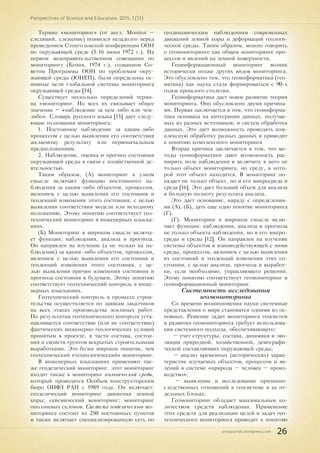 pnojournal.wordpress.com
Perspectives of Science and Education. 2015. 1 (13)
26
Термин «мониторинг» (от англ. Monitor –
следящий, слежение) появился незадолго перед
проведением Стокгольмской конференции ООН
по окружающей среде (5-16 июня 1972 г.). На
первом межправительственном совещании по
мониторингу (Кения, 1974 г.), созванном Со-
ветом Программы ООН по проблемам окру-
жающей среды (ЮНЕП), были определены ос-
новные цели глобальной системы мониторинга
окружающей среды [14].
Существует несколько определений терми-
на «мониторинг. Но всех их связывает общее
значение – «наблюдение за кем-либо или чем-
либо». Словарь русского языка [15] дает следу-
ющие толкования мониторинга:
1. Постоянное наблюдение за каким-либо
процессом с целью выявления его соответствия
желаемому результату или первоначальным
предположениям.
2. Наблюдение, оценка и прогноз состояния
окружающей среды в связи с хозяйственной де-
ятельностью.
Таким образом, (А) мониторинг в узком
смысле включает функцию постоянного на-
блюдения за каким-либо объектом, процессом,
явлением с целью выявления его состояния и
тенденций изменения этого состояния, с целью
выявления соответствия модели или исходному
положению. Этому понятию соответствует гео-
технический мониторинг в инженерных изыска-
ниях.
(Б) Мониторинг в широком смысле включа-
ет функции: наблюдения, анализа и прогноза.
Он направлен на изучение (а не только на на-
блюдение) за каким-либо объектом, процессом,
явлением с целью выявления его состояния и
тенденций изменения этого состояния, с це-
лью выявления причин изменения состояния и
прогноза состояния в будущем. Этому понятию
соответствует геотехнический контроль в инже-
нерных изысканиях.
Геотехнический контроль в процессе строи-
тельства осуществляется по заявкам заказчиков
на всех этапах производства земляных работ.
По результатам геотехнического контроля уста-
навливается соответствие (или не соответствие)
фактических инженерно-геологических условий
принятым в проекте, в части состава, состоя-
ния и свойств грунтов вскрытых строительными
выработками. Это более широкое понятие, чем
геотехнический «технологический» мониторинг.
В инженерных изысканиях применяют так-
же геодезический мониторинг. этот мониторинг
входит также в мониторинг геологической среды,
который проводится Особым конструкторским
бюро ОИФЗ РАН с 1989 года. Он включает:
геодезический мониторинг движения земной
коры; сейсмический мониторинг; мониторинг
оползневых склонов. Система геодезического мо-
ниторинга состоит из 250 постоянных пунктов
и также включает специализированную сеть по
геодинамическим наблюдениям современных
движений земной коры и деформаций геологи-
ческой среды. Таким образом, можно говорить
о геомониторинге как общем мониторинге про-
цессов и явлений на земной поверхности.
Геоинформационный мониторинг возник
исторически позже других видов мониторинга.
Это обусловлено тем, что геоинформатика (гео-
матика) как наука стала формироваться с 90-х
годов прошлого столетия.
Геоинформатика дает новое развитие теории
мониторинга. Оно обусловлено двумя причина-
ми. Первая заключается в том, что геоинформа-
тика основана на интеграции данных. получае-
мых из разных источников, и систем обработки
данных. Это дает возможность проводить ком-
плексную обработку разных данных и приводит
к понятию комплексного мониторинга
Вторая причина заключается в том, что ме-
тоды геоинформатики дают возможность рас-
ширить поле наблюдения и включить в него не
только объект мониторинга, но среду, в кото-
рой этот объект находится. В мониторинг по-
падает не только объект, но и его микросреда и
среда [16]. Это дает больший объем для анализа
и большую полноту результата анализа.
Это дает основание, наряду с определения-
ми (А), (Б), дать еще одно понятие мониторинга
(Г).
(Г). Мониторинг в широком смысле вклю-
чает функции: наблюдения, анализа и прогноза
не только объекта наблюдения, но и его микро-
среды и среды [12]. Он направлен на изучение
системы объектов и взаимодействующей с ними
среды, процессом, явлением с целью выявления
их состояний и тенденций изменения этих со-
стояния, с целью анализа, прогноза и выработ-
ки, если необходимо, управляющего решения.
Этому понятию соответствует геомониторинг и
геоинформационный мониторинг.
Системность исследования
геомониторинга
Со времени возникновения науки системные
представления о мире становятся одними из ос-
новных. Решение задач мониторинга геосистем
и развития геомониторинга требует использова-
ния системного подхода, обеспечивающего:
– учет структуры, состава, динамики и эво-
люции природной, хозяйственной, демографи-
ческой составляющих окружающей среды;
– анализ временных (исторических) харак-
теристик изучаемых объектов, процессов и яв-
лений в системе «природа – человек – произ-
водство»;
– выявление и исследование причинно-
следственных отношений в геосистеме и ее от-
дельных блоках.
Геомониторинг обладает максимальным ко-
личеством средств наблюдения. Применение
этих средств для реализации целей и задач гео-
технического мониторинга приводит к понятию
 