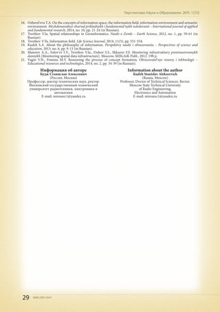 29 ISSN 2307-2447
Перспективы Науки и Образования. 2015. 1 (13)
16.	 Ozherel'eva T.A. On the concepts of information space, the information field, information environment and semantic
environment. Mezhdunarodnyi zhurnal prikladnykh i fundamental'nykh issledovanii – International journal of applied
and fundamental research, 2014, no. 10, pp. 21-24 (in Russian).
17.	 Tsvetkov V.Ia. Spatial relationships in Geoinformatics. Nauki o Zemle – Earth Science, 2012, no. 1, pp. 59-61 (in
Russian).
18.	 Tsvetkov V.Ya. Information field. Life Science Journal, 2014, 11(5), pp. 551-554.
19.	 Kudzh S.A. About the philosophy of information. Perspektivy nauki i obrazovaniia – Perspectives of science and
education, 2013, no. 6, pp. 9-13 (in Russian).
20.	 Maiorov A.A., Solov'ev I.V., Tsvetkov V.Ia., Dubov S.S., Shkurov F.F. Monitoring infrastruktury prostranstvennykh
dannykh [Monitoring spatial data infrastructure]. Moscow, MIIGAiK Publ., 2012. 198 p.
21.	 Vagin V.N., Fomina M.V. Reasoning the process of concept formation. Obrazovatel'nye resursy i tekhnologii –
Educational resources and technologies, 2014, no. 2, pp. 34-39 (in Russian).
Информация об авторе
Кудж Станислав Алексеевич
(Россия, Москва)
Профессор, доктор технических наук, ректор.
Московский государственный технический
университет радиотехники, электроники и
автоматики
E-mail: mirearec1@yandex.ru
Information about the author
Kudzh Stanislav Alekseevich
(Russia, Moscow)
Professor, Doctor of Technical Sciences. Rector.
Moscow State Technical University
of Radio Engineering,
Electronics and Automation
E-mail: mirearec1@yandex.ru
 