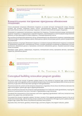 В. Я. Цветков, В. Т. Матчин
V . Y a . T s v e t k o v , V . T . M a t c h i n
Концептуальное построение программы обновления
геоданных
Conceptual building renovation program geodata
Статья раскрывает концепции обновления геоданных на основе методов темпоральной логики. Описаны
условия, при которых геоданные можно считать темпоральными данными. Описана инфраструктура
пространственных данных как хранилище геоданных. Описана топологическая модель геоданных.
Раскрывается содержание темпоральных характеристик геоданных. Показано различие между темпоральной
моделью геоданных от традиционных моделей геоданных, заключающееся в наличии формы представления
времени, которое фиксируется в базе геоданных с помощью временных меток.
Рассмотрены интерпретации временных меток, применяющиеся при обновлении геоданных: время фиксации
события или факта, время операции, время сбора данных, время актуализации данных, время определяемое
пользователем.
Сформулированы концепции обновления геоданных: основная концепция обновления геоданных основанная
на применении модальной и темпоральной логики, и вторая концепция основанная на разделении системы
логического обновления данных и программы логического обновления данных. Показано различия между
этими системами.
Ключевые слова: данные, информация, геоданные, темпоральная логика, программа автомат, программа
индикатор, обновление данных
Перспективы Науки и Образования. 2015. 1 (13)
Международный электронный научный журнал
ISSN 2307-2334 (Онлайн)
Адрес статьи: pnojournal.wordpress.com/archive15/15-01/
Дата публикации: 1.03.2015
№ 1 (13). С. 30-38.
УДК 001.6: 001.51
Perspectives of Science & Education. 2015. 1 (13)
International Scientific Electronic Journal
ISSN 2307-2334 (Online)
Available: psejournal.wordpress.com/archive15/15-01/
Accepted: 27 December 2014
No. 1 (13). pp. 30-38.
The article reveals the concept of geodata updates based on the methods of temporal logic. Article described
conditions under which geodata can be considered temporal data. Article described Spatial Data Infrastructure as a
repository of geo-data. Article described topological model geodatabase.
The article reveals the contents of the temporal characteristics of geodata. Article shows the difference between the
logical and program updates geo logical upgrade geodatabase.
Shows the difference between the temporal model geodatabase from traditional models geodatabase, implying the
presence of a presentation time that is recorded in a geodatabase using timestamps.
Considered the interpretation of the timestamp used when upgrading a geodatabase: valid time, transaction time,
capture time, apply time, user-defined time.
Formulated the concept of geodata updates: the basic concept of the upgrade geodatabase based on the use of
modal and temporal logic, and the second concept is based on the separation of the logical system updates data and
program logic update data. Shows the differences between these systems.
Keywords: data, information, geodata, temporal logic, automatic program, the program indicator, update
 