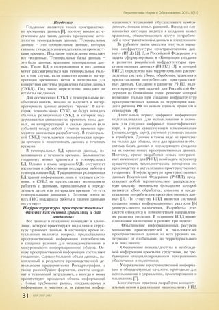 31 ISSN 2307-2447
Перспективы Науки и Образования. 2015. 1 (13)
Введение
Геоданные являются типом пространствен-
но временных данных [1], поэтому вполне есте-
ственным для таких данных применение мето-
дологии темпоральных данных. Темпоральные
данные – это произвольные данные, которые
связаны с определенными датами или промежут-
ками времени. Под такое определение попадают
все геоданные. Темпоральные базы данных –
это базы данных, хранящие темпоральные дан-
ные. Такие БД и содержащиеся в них данные
могут рассматриваться как темпоральные толь-
ко в том случае, если известно правило интер-
претации временных меток и интервалов для
конкретной системы управления базами данных
(СУБД). Под такое определение попадают не
все базы геоданных.
Для соотнесения СУБД к темпоральным не-
обходимо понять, можно ли выделить и интер-
претировать данные атрибута "время". В кате-
горию темпоральных СУБД не будут попадать
обычные реляционные СУБД, в которых под-
держиваются связанные со временем типы дан-
ных, но интерпретацией и связью данных (или
событий) между собой с учетом времени при-
ходится заниматься разработчику. В темпораль-
ной СУБД учитываются специфическая приро-
да времени и изменчивость данных с течением
времени.
В темпоральных БД хранятся данные, из-
меняющиеся с течением времени. Большинство
геоданных может храниться в темпоральных
БД. Однако в языке запросов SQL отсутствует
адекватная и эффективная поддержка работы с
темпоральными БД. Традиционная реляционная
БД хранит информацию лишь о текущем состо-
янии, и СУБД не предоставляет возможности
работать с данными, привязанными к опреде-
ленным датам или интервалам времени (то есть
темпоральными данными ). Поэтому почти во
всех ГИС поддержка работы с такими данными
отсутствует
Инфраструктура пространственных
данных как основа хранилищ и баз
геоданных
Все данные и геоданные помещают в храни-
лище, которое проектируют подзадачи и струк-
туру хранимых данных. В настоящее время ак-
туальными являются вопросы предоставления
пространственной информации потребителям
и создания условий для межведомственного и
межуровневого информационного обмена. Ос-
нову пространственной информации составляют
геоданные. Однако большой объем данных, на-
копленный в результате производственной де-
ятельности предприятиями Роскартографии, а
также разнообразие форматов, систем коорди-
нат и технологий затрудняют, а иногда и вовсе
препятствуют процессам обмена информацией
. Новые требования рынка, предъявляемые к
информации о местности, и развитие инфор-
мационных технологий обуславливают необхо-
димость поиска новых решений. Выход из сло-
жившейся ситуации видится в создании новых
хранилищ, обеспечивающих доступ потребите-
лей к пространственным данным в электронном.
За рубежом такие системы получили назва-
ние «инфраструктуры пространственных дан-
ных» (ИПД) [2]. Для Российской Федерации эта
задача сформулирована в «Концепции создания
и развития российской инфраструктуры про-
странственных данных» (РИПД) [3], в которой
РИПД определена как территориально распре-
деленная система сбора, обработки, хранения и
предоставления потребителям пространствен-
ных данных. Создание и развитие РИПД явля-
ется приоритетной задачей для Российской Фе-
дерации на ближайшие годы, решение которой
возможно только при создании инфраструктур
пространственных данных на территории каж-
дого региона РФ по новым единым правилам и
стандартам [4].
Длительный период цифровая информация
подготавливалась для использования в основ-
ном для создания цифровых топографических
карт, в рамках существующей классификации
(номенклатуры карт), системой условных знаков
и атрибутов. Данные в таком виде не пригодны
не только для обмена, но и для хранения в объ-
ектных базах данных и последующего создания
на их основе новых пространственных данных.
Поэтому, кроме разработки новых программ-
ных компонент для РИПД необходим пересмотр
существующих технологических процессов по
производству и актуализации пространственных
геоданных. Инфраструктура пространственных
данных Российской Федерации (РИПД) пред-
ставляет собой территориально распределен-
ную систему, основными функциями которой
являются: сбор, обработка, хранение и предо-
ставление потребителям пространственных дан-
ных [5]. По cущеcтву ИПД является системой
создания новых информационных ресурсов [6]
универсального назначения. Разработка этих
систем относится к приоритетным направлени-
ям развития геодезии. В основном ИПД имеют
одинаковое назначение и решают три задачи:
• Объединение информационных ресурсов
множества производителей и пользователей
пространственных данных на всех уровнях ин-
теграции: от глобального до территориального
или локального;
• Обеспечение поиска/доступа к необходи-
мой информации простыми средствами, не тре-
бующими специализированного программного
обеспечения и подготовки;
• Упорядочение пространственной информа-
ции в общедоступные каталоги, пригодные для
использования в управлении, проектировании и
изысканиях [7].
Многолетняя практика разработок концепту-
альных основ и реализации национальных ИПД
 