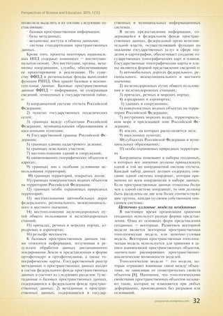 pnojournal.wordpress.com
Perspectives of Science and Education. 2015. 1 (13)
32
позволила выделить в их составе следующие со-
ставляющие:
• базовая пространственная информация;
• базы метаданных;
• механизмы доступа и обмена данными;
• система стандартизации пространственных
данных.
Кроме того, проекты некоторых националь-
ных ИПД содержат компонент – институцио-
нальную основу. Это институции, органы, меха-
низмы координации, службы, обеспечивающие
ее проектирование и реализацию. По суще-
ству ФФПД и региональные фонды выполняют
функции РИПД. Они хранят базовые и вспомо-
гательные данные. Базовые пространственные
данные ФФПД – информация, не содержащая
сведений, отнесенных к государственной тайне,
о:
1) координатной системе отсчета Российской
Федерации;
2) пунктах государственных геодезических
сетей;
3) границах между субъектами Российской
Федерации, муниципальными образованиями и
населенными пунктами;
4) Государственной границе Российской Фе-
дерации;
5) границах единиц кадастрового деления;
6) границах земельных участков;
7) местоположении зданий и сооружений;
8) наименованиях географических объектов и
адресах;
9) границах зон с особыми условиями ис-
пользования территорий;
10) границах территорий, покрытых лесом;
11) границах поверхностных водных объектов
на территории Российской Федерации;
12) границах особо охраняемых природных
территорий;
13) местоположении автомобильных дорог
федерального, регионального, межмуниципаль-
ного и местного значения;
14) местоположении железнодорожных пу-
тей общего пользования и железнодорожных
станций;
15) причалах, речных и морских портах, аэ-
родромах и аэропортах;
16) рельефе местности.
К базовым пространственным данным так-
же относится информация, полученная в ре-
зультате обработки данных дистанционного
зондирования Земли и представленная в форме
ортофотокарт и ортофотопланов, а также то-
пографические карты. Государственный реестр
метаданных о пространственных данных входит
в состав федерального фонда пространственных
данных и состоит из следующих разделов: 1) ме-
таданные о базовых пространственных данных,
содержащихся в федеральном фонде простран-
ственных данных; 2) метаданные о простран-
ственных данных, содержащихся в государ-
ственных и муниципальных информационных
системах.
В целях предоставления информации, со-
держащейся в федеральном фонде простран-
ственных данных, федеральный орган исполни-
тельной власти, осуществляющий функции по
оказанию государственных услуг в сфере гео-
дезии и картографии, обеспечивает создание го-
сударственных топографических карт и планов.
Государственные топографические карты и пла-
ны являются формой представления сведений о:
1) автомобильных дорогах федерального, ре-
гионального, межмуниципального и местного
значения;
2) железнодорожных путях общего пользова-
ния и железнодорожных станциях;
3) причалах, речных и морских портах;
4) аэродромах и аэропортах;
5) зданиях и сооружениях;
6) поверхностных водных объектах на терри-
тории Российской Федерации;
7) внутренних морских водах, территориаль-
ном море и прилежащей зоне Российской Фе-
дерации;
8) землях, на которых располагаются леса;
9) населенных пунктах;
10) субъектах Российской Федерации и муни-
ципальных образованиях;
11) особо охраняемых природных территори-
ях
Координаты помещают в наборы геоданных,
в которых все значения должны принадлежать
одной и той же координатной системе отсчета.
Каждый набор данных должен содержать опи-
сание одной системы координат, которая при-
менена ко всем координатам в наборе данных.
Если пространственные данные отнесены более
чем к одной системе координат, то они должны
быть разделены на две или более соответствую-
щие группы, каждая со своим собственным опи-
санием системы.
Цепочно-узловые модели геоданных
В настоящее время организация хранения
геоданных использует разные формы представ-
ления. Одна из основных форм представления
геоданных – векторная. Развитием векторной
модели является векторная пространственная
топологическая модель или цепочно-узловая
модель. Векторная пространственная топологи-
ческая модель используется для хранения в за-
писи взаимосвязей пространственных объектов,
значительно расширяющих пространственно-
аналитические возможности моделей.
Топологические модели – это модели, ко-
торые отражают взаимные связи между объек-
тами, не зависящие от геометрических свойств
объектов [8]. Напомним, что топологическими
свойствами пространственных объектов называ-
ют такие, которые не изменяются при любых
деформациях, производимых без разрывов или
склеиваний.
 