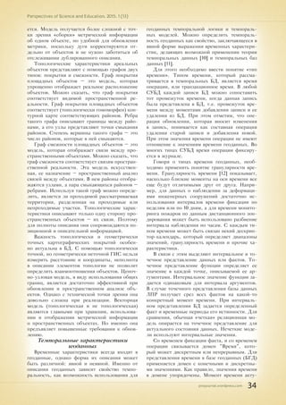 pnojournal.wordpress.com
Perspectives of Science and Education. 2015. 1 (13)
34
ется. Модель получается более сложной с точ-
ки зрения «сборки» метрической информации
об одном объекте, но удобной для обновления
метрики, поскольку дуги корректируются от-
дельно от объектов и не нужно заботиться об
отслеживании дублированного описания.
Топологические характеристики ареальных
объектов представляют с помощью графов двух
типов: покрытия и смежности. Граф покрытия
площадных объектов – это модель, которая
упрощенно отображает реальное расположение
объектов. Можно сказать, что граф покрытия
соответствует видимой пространственной ре-
альности. Граф покрытия площадных объектов
соответствует (топологически гомоморфен) кон-
турной карте соответствующих районов. Ребра
такого графа описывают границы между райо-
нами, а его узлы представляют точки смыкания
районов. Степень вершины такого графа – это
число районов, которые в ней смыкаются.
Граф смежности площадных объектов – это
модель, которая отображает связи между про-
странственными объектами. Можно сказать, что
граф смежности соответствует связям простран-
ственной реальности. Эта модель искусствен-
ная, ее назначение – пространственный анализ
связей между объектами. В нем районы отобра-
жаются узлами, а пара смыкающихся районов –
ребрами. Используя такой граф можно опреде-
лить, является ли проходимой рассматриваемая
территория, разделенная на проходимые или
непроходимые участки. Топологические харак-
теристики описывают только одну сторону про-
странственных объектов – их связи. Поэтому
для полноты описания они сопровождаются по-
зиционной и описательной информацией.
Важность топологически и геометрически
точных картографических покрытий особен-
но актуальна в БД. С помощью топологически
точной, но геометрически неточной ГИС нельзя
измерить расстояние и координаты, неполнота
в описании элементов топологии не позволит
определить взаимоотношения объектов. Цепоч-
но-узловая модель, в виду использования общих
границ, является достаточно эффективной при
обновлении и пространственном анализе объ-
ектов. Однако с технической точки зрения она
довольно сложна при реализации. Векторная
модель (топологическая и не топологическая)
являются главными при хранении, использова-
нии и отображении метрической информации
о пространственных объектах. Но именно она
предъявляет повышенные требования к обнов-
лению.
Темпоральные характеристики
геоданных
Временные характеристики всегда входят в
геоданные, однако форма их описания может
быть различной: явной и неявной. Именно от
описания геоданных зависит свойство темпо-
ральность, как возможность использования для
геоданных темпоральной логики и темпораль-
ных моделей. Можно определить темпораль-
ность геоданных как свойство, заключающееся в
явной форме выражения временных характери-
стик, делающих возможной применении теории
темпоральных данных [10] и темпоральных баз
данных [11].
Для этого необходимо ввести понятие «тип
времени». Типом времени, который рассма-
тривается в темпоральных БД, является время
операции, или транзакционное время. В любой
СУБД каждой записи БД можно сопоставить
тот промежуток времени, когда данная запись
была представлена в БД, т.е. промежуток вре-
мени между моментами добавления записи и ее
удаления из БД. При этом отметим, что опе-
рация обновления, которая вносит изменения
в запись, понимается как составная операция
удаления старой записи и добавления новой.
При этом значения времени операции не имеют
отношение к значениям времени геоданных. Во
многих типах СУБД время операции фиксиру-
ется в журнале.
Говоря о типах времени геоданных, необ-
ходимо применить понятие гранулярности вре-
мени. Гранулярность времени [12] показывает,
насколько близкие моменты на оси времени все
еще будут отличимыми друг от друга. Напри-
мер, для данных о наблюдении за деформаци-
ями инженерных сооружений достаточно ис-
пользования интервалов времени фиксации по
неделям или по 10 дням, а для времени монито-
ринга пожаров по данным дистанционного зон-
дирования может быть использовано разбиение
интервала наблюдения по часам. С каждым ти-
пом времени может быть связан некий дескрип-
тор-календарь, который определяет диапазоны
значений, гранулярность времени и прочие ха-
рактеристики.
В связи с этим выделяют интервальное и то-
чечное представление данных или фактов. То-
чечное представление функции определяет ее
значение в каждой точке, описываемой ее ар-
гументами. Интервальное значение функции за-
дается одинаковым для интервала аргументов.
В случае точечного представления базы данных
ЛПР получает срез всех фактов на какой-то
конкретный момент времени. При интерваль-
ном представлении БД задается определенный
факт и временные периоды его истинности. Для
сравнения, обычная «четкая» реляционная мо-
дель опирается на точечное представление для
актуального состояния данных. Нечеткие моде-
ли используют интервальные значения.
Со временем фиксации факта, и со временем
операции связывается домен "Время", кото-
рый может дискретным или непрерывным. Для
представления времени в базе геоданных (БГД)
применяется домен с конечными и дискретны-
ми значениями. Как правило, значения времени
в домене упорядочены. Момент времени акту-
 