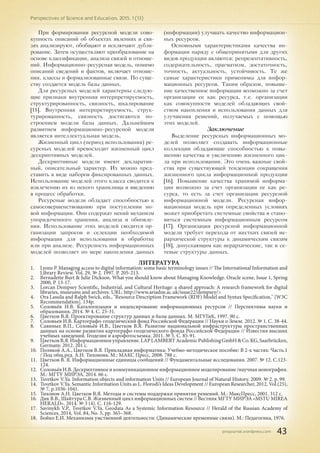 pnojournal.wordpress.com
Perspectives of Science and Education. 2015. 1 (13)
43
При формировании ресурсной модели сово-
купность описаний об объектах явлениях и свя-
зях анализируют, обобщают и исключают дубли-
рование. Затем осуществляют преобразование на
основе классификации, анализа связей и отноше-
ний. Информационно-ресурсная модель, помимо
описаний сведений и фактов, включает отноше-
ния, классы и формализованные связи. По суще-
ству создается модель базы данных.
Для ресурсных моделей характерны следую-
щие признаки внутренняя интерпретируемость,
структурированность, связность, шкалирование
[15]. Внутренняя интерпретируемость, струк-
турированность, связность достигаются по-
строением модели базы данных. Дальнейшим
развитием информационно-ресурсной модели
является интеллектуальная модель.
Жизненный цикл (период использования) ре-
сурсных моделей превосходит жизненный цикл
дескриптивных моделей.
Дескриптивные модели имеют декларатив-
ный, описательный характер. Их можно пред-
ставить в виде наборов фиксированных данных.
Использование моделей этого класса сводится к
извлечению их из некого хранилища и введению
в процесс обработки.
Ресурсные модели обладает способностью к
самосовершенствованию при поступлении но-
вой информации. Они содержат некий механизм
упорядоченного хранения, анализа и обновле-
ния. Использование этих моделей сводится ор-
ганизации запросов и селекции необходимой
информации для использования в обработке
или при анализе. Ресурсность информационных
моделей позволяет по мере накопления данных
(информации) улучшать качество информацион-
ных ресурсов.
Основными характеристиками качества ин-
формации наряду с общепринятыми для других
видов продукции являются: репрезентативность,
содержательность, прагматизм, достаточность,
точность, актуальность, устойчивость. Те же
самые характеристики применимы для инфор-
мационных ресурсов. Таким образом, повыше-
ние качественное информации возможно за счет
организации ее как ресурса, т.е. организации
как совокупности моделей обладающих свой-
ством накопления и использования данных для
улучшения решений, получаемых с помощью
этих моделей.
Заключение
Выделение ресурсных информационных мо-
делей позволяет создавать информационные
коллекции обладающие способностью к повы-
шению качества и увеличению жизненного цик-
ла при использовании. Это очень важные свой-
ства при существующей тенденции сокращения
жизненного цикла информационной продукции
[16]. Повышение качества хранимой информа-
ции возможно за счет организации ее как ре-
сурса, то есть за счет организации ресурсной
информационной модели. Ресурсная инфор-
мационная модель при определенных условиях
может приобретать системные свойства и стано-
виться системным информационным ресурсом
[17]. Организация ресурсной информационной
модели требует перехода от жестких связей ие-
рархической структуры к динамическим связям
[18], допускающим как иерархические, так и се-
тевые структуры данных.
ЛИТЕРАТУРА
1.	 Lyons P. Managing access to digital information: some basic terminology issues // The International Information and
Library Review. Vol. 29, № 2. 1997. P. 205-213.
2.	 Bernadette Burt & Julie Dickson. What you should know about Managing Knowledge. Oracle scene, Issue 1, Spring
2000, P. 13-17.
3.	 Lorcan Dempsey Scientific, Industrial, and Cultural Heritage: a shared approach: A research framework for digital
libraries, museums and archives. URL: http://www.ariadne.ac.uk/issue22/dempsey/>
4.	 Ora Lassila and Ralph Swick, eds., "Resource Description Framework (RDF) Model and Syntax Specification," [W3C
Recommendation]. 134p.
5.	 Соловьёв И.В. Каталогизация и индексирование информационных ресурсов // Перспективы науки и
образования. 2014. № 4. С. 25-31.
6.	 Цветков В.Я. Проектирование структур данных и базы данных. М. МГУГиК, 1997. 90 с.
7.	 Соловьев И.В. Картографо-геодезический фонд Российской Федерации // Науки о Земле. 2012. № 1. С. 38-44.
8.	 Савиных В.П., Соловьёв И.В., Цветков В.Я. Развитие национальной инфраструктуры пространственных
данных на основе развития картографо-геодезического фонда Российской Федерации // Известия высших
учебных заведений. Геодезия и аэрофотосъемка. 2011. № 5. С. 85-91.
9.	 ЦветковВ.Я.Информационноеуправление.LAPLAMBERTAcademicPublishingGmbH&Co.KG,Saarbrücken,
Germany. 2012. 201 с.
10.	 Поляков А.А., Цветков В.Я. Прикладная информатика: Учебно-методическое пособие: В 2-х частях: Часть.1
/ Под общ.ред. А.Н. Тихонова. М.: МАКС Пресс, 2008. 788 с.
11.	 Цветков В. Я. Информационные единицы сообщений // Фундаментальные исследования. 2007. № 12. С.123-
124.
12.	 СоловьёвИ.В.Дескриптивноеикоммуникационноеинформационноемоделирование/научнаямонография.
М.: МГТУ МИРЭА, 2014. 66 с.
13.	 Tsvetkov V.Ya. Information objects and information Units // European Journal of Natural History. 2009. № 2. p. 99.
14.	 Tsvetkov V.Ya. Semantic Information Units as L. Florodi’s Ideas Development // European Researcher, 2012, Vol.(25),
№ 7, p.1036-1041.
15.	 Тихонов А.Н. Цветков В.Я. Методы и системы поддержки принятия решений. М.: МаксПресс, 2001. 312 с.
16.	 Дик В.В., Шайтура С.В. Жизненный цикл информационных систем // Вестник МГТУ МИРЭА «MSTU MIREA
HERALD». 2014. № 3 (4). С. 116-129.
17.	 Savinykh V.P., Tsvetkov V.Ya. Geodata As a Systemic Information Resource // Herald of the Russian Academy of
Sciences, 2014, Vol. 84, No. 5, pp. 365–368.
18.	 Бойко Е.И. Механизмы умственной деятельности: (Динамические временные связи). М.: Педагогика, 1976.
 