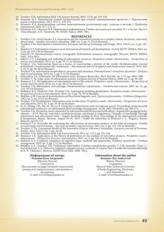 pnojournal.wordpress.com
Perspectives of Science and Education. 2015. 1 (13)
49
19.	 Tsvetkov V.Ya. Information field. Life Science Journal. 2014. 11(5). рр. 551-554.
20.	 Романов И.А. Применение теории предпочтений при анализе инновационных проектов // Перспективы
науки и образования. 2013. № 6. С. 210-214.
21.	 Кулинич А.А. Компьютерные системы моделирования когнитивных карт: подходы и методы // Проблемы
управления. 2010. № 3. С.2-15.
22.	 Поляков А.А., Цветков В.Я. Прикладная информатика: Учебно-методическое пособие: В 2-х частях: Часть.1
/Под общ.ред. А.Н. Тихонова. М.: МАКС Пресс, 2008. 788 с.
REFERENCES
1.	 Tsvetkov V.Ia., Omel'chenko A.S. Innovation and the innovation process as a complex system. Kachestvo, innovatsii,
obrazovanie – Quality, innovation, education, 2006, no. 2, pp. 11-14 (in Russian).
2.	 Tsvetkov V.Ya. Information Constructions. European Journal of Technology and Design, 2014, Vol.(5), no. 3, pp. 147-
152.
3.	 Matchin V.T. Information resources as an instrument of research and development. Vestnik MGTU MIREA, 2014, no.
2 (3), pp. 235-256 (in Russian).
4.	 Solov'ev I.V. Informatsionnye resursy: monografiia [Information resources: monograph]. Moscow, MGTU MIREA
Publ., 2014. 86 p.
5.	 Solov'ev I.V. Cataloging and indexing of information resources. Perspektivy nauki i obrazovaniia – Perspectives of
science and education, 2014, no. 4, pp. 25-31 (in Russian).
6.	 Tsvetkov V.Ia. Information items as a means of constructing a picture of the world. Mezhdunarodnyi zhurnal
prikladnykh i fundamental'nykh issledovanii – International journal of applied and fundamental research, 2014. Part
4, no. 8, pp. 36-40 (in Russian).
7.	 Tsvetkov V.Ia. Information model objects, processes and situations. Distantsionnoe i virtual'noe obuchenie – Distance
and virtual learning, 2014, no. 5, pp. 4-11 (in Russian).
8.	 Ozhereleva T.A. Systematics for information units. European Researcher, 2014, Vol.(86), no. 11/1, pp. 1894-1900.
9.	 Tsvetkov V. Ya. Logic units of information systems. European Journal of Natural History, 2009, no. 2, pp. 99-100.
10.	 Romanov I.A. The application of information units in the control. Perspektivy nauki i obrazovaniia – Perspectives of
science and education, 2014, no. 3, pp. 20-25 (in Russian).
11.	 Tsvetkov V.Ia. Information unit message. Fundamental'nye issledovaniia – Fundamental research, 2007, no. 12, pp.
123-124 (in Russian).
12.	 Bolbakov R.G, Markelov V.M., Tsvetkov V.Ia. Topological modeling geodatabase. Perspektivy nauki i obrazovaniia –
Perspectives of science and education, 2014, no. 2, pp. 34-39 (in Russian).
13.	 Mukhin A.M. Concept of neutralization and functional linguistic unit. Voprosy iazykoznaniia – Problems of linguistics,
1962, no. 5, pp. 53-61 (in Russian).
14.	 Tsvetkov V.Ia. Paralinguistic information units in education. Perspektivy nauki i obrazovaniia – Perspectives of science
and education, 2013, no. 4, pp. 30-38 (in Russian).
15.	 Li, X., Phang, T.H., Hu, M., & Liu, B. Using micro information units for internet search. Proceedings of the eleventh
international conference on Information and knowledge management. ACM. 2002, November. pp. 566-573.
16.	 TsvetkovV.Ia.Peredachaznaniispomoshch'iuinformatsionnykhobrazovatel'nykhedinits/Avgustovskiepedagogicheskie
chteniia – 2014. Sbornik materialov mezhdunarodnogo nauchnogo E-simpoziuma [Transfer of knowledge through
information and educational units / August teaching reading in 2014. Proceedings of the international scientific
E-Symposium. Russia, Moscow, August 28-30, 2014 / Under the editorship of Professor I. C. Wagner]. Russia,
Moscow, pp.162-174.
17.	 Romanov I.A. Principles for evaluating the effectiveness of innovative projects in the field of transport. Uspekhi
sovremennogo estestvoznaniia – Successes of modern natural science, 2013, no. 5, pp. 135-136 (in Russian).
18.	 Tsvetkov V. Ya. Conceptual Model of the Innovative Projects Efficiency Estimation. European Journal of Economic
Studies, 2012, Vol.(1), no. 1, pp. 45-50.
19.	 Tsvetkov V.Ya. Information field. Life Science Journal, 2014, no. 11(5), pp. 551-554.
20.	 Romanov I.A. Application of the theory of preferences in the analysis of innovative projects. Perspektivy nauki i
obrazovaniia – Perspectives of science and education, 2013, no. 6, pp. 210-214 (in Russian).
21.	 Kulinich A.A. Computer simulation of cognitive maps: methods and approaches. Problemy upravleniia – Problem
management, 2010, no. 3, pp. 2-15 (in Russian).
22.	 Poliakov A.A., Tsvetkov V.Ia. Prikladnaia informatika: Uchebno-metodicheskoe posobie: V 2-kh chastiakh: Chast'.1 /
Pod obshch.red. A.N. Tikhonova [Applied computer science: textbook: In 2 parts: Part.1 /Under the General editorship
of A. N. Tikhonov]. Moscow, MAKS Press Publ., 2008. 788 p.
Информация об авторе
Романов Илья Андреевич
(Москва, Россия)
Соискатель
Московский государственный технический
университет радиотехники, электроники и
автоматики
E-mail: ir123456aa@yandex.ru
Information about the author
Romanov Ilya Andreevich
(Russia, Moscow)
Competitor
Moscow State Technical University
of Radio Engineering, Electronics
and Automation
E-mail: ir123456aa@yandex.ru
 