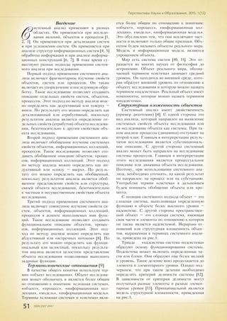 51 ISSN 2307-2447
Перспективы Науки и Образования. 2015. 1 (13)
Введение
С
истемный анализ применяют в разных
областях. Он применяется при исследо-
вании явлений, объектов и процессов [1,
2, 3]. Он применяется при детализации систем
и при усложнении систем. Он применяется при
анализе структур информационных систем [4, 5]
обработке информации и при анализе информа-
ционных конструкций [6, 7]. В тоже время су-
ществуют разные подходы применения систем-
ного анализа при исследовании.
Первый подход применения системного ана-
лиза включает фрагментарное изучение свойств
объектов, систем или процессов. Он также
включает их упорядочение и последующую обра-
ботку. Такое исследование позволяет создавать
описание отдельных свойств систем, объектов,
процессов. Этот подход по методу анализа мож-
но определить как дедуктивный или «сверху –
вниз». По результату его можно определить как
детализованный или атрибутивный, поскольку
результатом анализа является определение от-
дельных свойств (атрибутов) объекта исследова-
ния, безотносительно к другим свойствам объ-
екта исследования.
Второй подход применения системного ана-
лиза включает обобщенное изучение системных
свойств объектов, информационных коллекций,
процессов. Такое исследование позволяет соз-
давать обобщенное описание объектов, процес-
сов, информационных коллекций. Этот подход
по методу анализа можно определить как ин-
дуктивный или «снизу – вверх». По резуль-
тату его можно определить как обобщенный,
поскольку результатом анализа является обоб-
щенное представление свойств или структуры,
связей объекта исследования, безотносительно
к частным и несущественным свойствам объекта
исследования.
Третий подход применения системного ана-
лиза включает совокупное изучение свойств си-
стем, объектов, информационных коллекций,
процессов в аспекте выполняемых ими функ-
ций. Такое исследование позволяет создавать
функциональное описание объектов, процес-
сов, информационных коллекций. Этот под-
ход по методу анализа можно определить как
абдуктивный или «встречных потоков» [8]. По
результату его можно определить как функци-
ональный или целостный, поскольку результа-
том анализа является целостное представление
объекта исследования позволяющее выполнять
заданные функции.
Терминологические отношения [9]
В качестве общего понятия используем тер-
мин «объект исследования». Объект исследова-
ния может обозначать и является более общим
по отношению к понятиям: «сложная система»,
«объект», «процесс», «информационная кол-
лекция», «модель», «информационная модель».
Термины «сложная система» и «система» явля-
ется более общим по отношению к понятиям:
«объект», «процесс», «информационная кол-
лекция», «модель», «информационная модель».
Это обусловлено тем, что они исключают част-
ности и включают только общие признаки. Объ-
ектом будем называть объекты реального мира.
Модель и информационная модель являются
упрощением объекта.
Мир есть система систем [10, 11]. Это от-
ражается во многих науках от философии до
астрономии. Объект реального мира, обозна-
чаемый термином «система» занимает средний
уровень. Он находится во внешней среде, кото-
рая образует внешний уровень по отношению к
объекту исследования и которую можно назвать
термином «надсистема». Реальный объект имеет
компоненты, которые можно назвать термином
«подсистема».
Структурная вложенность объектов
Системный анализ имеет двойственность
(пример дихотомии) [4]. С одной стороны это
вид анализа, который направлен на выявление
системных свойств объекта исследования или
на исследование объекта как системы. При та-
ком анализе процессы (динамика) отступают на
второй план. Главным в интерпретации резуль-
татов исследования является субстанциональ-
ное описание. С другой стороны системный
анализ может быть направлен на исследование
системы процессов. Главным в интерпретации
этого исследования является процессуальное
описание или динамика объекта исследования.
Поэтому, при использовании системного ана-
лиза, необходимо уточнять, на какой результат
он направлен: на процесс или на субстанцию.
Употребляя термин «система» в дальнейшем
будем понимать обобщение объекта или про-
цесса.
С позиции системного подхода объект – это
сложная система, выполняющая определенную
функцию в объекте более высокого уровня –
надсистеме. С другой стороны пространствен-
ный объект – это сложная система, имеющая
свои части и элементы по отношению к котором
он также является надсистемой. Иерархия от-
ношений или структурная вложенность объек-
тов, выраженная в терминах системного анали-
за, приведена на рис.1.
Триада «надсистема-система-подсистема»
образуют основу функционирования системы.
Подсистема может включать определенные ча-
сти или блоки. Они образуют еще более мелкий
и уровень. Такое деление вниз продолжается до
элемента и элементарного уровня. Однако под-
черкнем, что при таком делении необходимо
определять критерий делимости системы [12].
В зависимости от критерия делимости могут
получаться разные элементы и разные элемен-
тарные уровни [13]. Принципиальной является
модель структурной вложенности, приведенная
на рис.1.
 