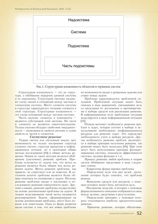 pnojournal.wordpress.com
Perspectives of Science and Education. 2015. 1 (13)
52
Надсистема
Система
Подсистема
Часть подсистемы
Рис.1. Структурная вложенность объектов в терминах систем
Структурная вложенность – это не струк-
тура, а обобщение иерархии уровней системы
и ее окружения. Структурой системы называ-
ют схему связей и отношений между частями и
элементами системы. Место элемента системы
в структуре характеризует позицию элемента в
этой структуре. Структурная вложенность –
это схема отношений между частями системы.
Части системы элементы и компоненты –
являются субстанцией этой системы. Но части
и элементы не являются самостоятельными.
Только система обладает свойством эмерджент-
ности – несводимости свойств системы к сумме
свойств ее частей и элементов.
Системное решение
Теория систем или системный анализ дает
возможность не только построения структур
сложных систем, структур процессов и инфор-
мационных потоков, но и некоторые общие
методы исследования [14] и общие методы ре-
шения. Одним из таких методов является обоб-
щенное (системное) решение проблем. Про-
блема отличается от задачи тем, что метод ее
решения является более общим чем метод ре-
шения задачи. Метод решения проблемы, как
правило, не существует или не известен. В си-
стемном аспекте проблема является более об-
щим понятием по отношению к задаче. Поэтому
решение проблемы сводят к постановке и по-
следующему решению совокупности задач. Дру-
гими словами, решение проблемы осуществляют
на основе декомпозиции проблемы на задачи. В
теории моделирования такой метод называется
редуцированием. Задачи, сформированные на
основе декомпозиции проблемы, могут быть но-
выми или известными. Одна из форм развития
науки состоит в том, что все новые проблемы
по возможности сводят к решаемым задачам или
ставят новые задачи.
Проблема характеризуется проблемной си-
туацией. Проблемная ситуация может быть
описана в виде выражений, связывающих цель
со средствами ее достижения и противоречия-
ми в выборе средств или реализации решения.
В информационном поле проблемная ситуация
моделируется в виде информационной ситуации
[15].
Отсюда вытекает особенность решения про-
блем и задач, которая состоит в выборе и ис-
пользовании необходимых (информационных)
ресурсов для решения задач. Это определяет
необходимость учета и выбора ресурсов. Дру-
гая особенность решения проблем заключает-
ся в выборе критерия получения решения, так
решений может быть несколько [16]. При этом
могут быть использованы критерии функцио-
нирования системы, показателя эффективности
системы, целевая функция и т.п.
Процесс решения любой проблемы в теории
систем обобщенно представим в виде следую-
щих этапов:
• Корректная формулировка проблемы.
• Определение цели или ряд целей, дости-
жение которых будет означать, что проблема
решена.
• Выявление средств или ресурсов, с помо-
щью которых может быть достигнута цель.
• Построение моделей, в которых с помощью
формализованного описания отображается связь
между целями, средствами и результатами.
• Определение критерия, с помощью кото-
рого отыскивается наиболее предпочтительное
решение.
• Принятие решения, которое обеспечива-
 