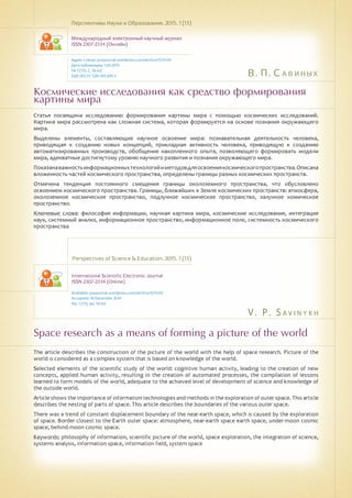 В. П. Савиных
V . P. S a v i n y k h
Космические исследования как средство формирования
картины мира
Space research as a means of forming a picture of the world
Статья посвящена исследованию формирования картины мира с помощью космических исследований.
Картина мира рассмотрена как сложная система, которая формируется на основе познания окружающего
мира.
Выделены элементы, составляющие научное освоение мира: познавательная деятельность человека,
приводящая к созданию новых концепций, прикладная активность человека, приводящую к созданию
автоматизированных производств, обобщение накопленного опыта, позволяющего формировать модели
мира, адекватные достигнутому уровню научного развития и познания окружающего мира.
Показанаважностьинформационныхтехнологийиметодовдляосвоениякосмическогопространства.Описана
вложенность частей космического пространства, определены границы разных космических пространств.
Отмечена тенденция постоянного смещения границы околоземного пространства, что обусловлено
освоением космического пространства. Границы, ближайших к Земле космических пространств: атмосфера,
околоземное космическое пространство, подлунное космическое пространство, залунное комическое
пространство.
Ключевые слова: философия информации, научная картина мира, космические исследования, интеграция
наук, системный анализ, информационное пространство, информационное поле, системность космического
пространства
Перспективы Науки и Образования. 2015. 1 (13)
Международный электронный научный журнал
ISSN 2307-2334 (Онлайн)
Адрес статьи: pnojournal.wordpress.com/archive15/15-01/
Дата публикации: 1.03.2015
№ 1 (13). С. 56-62.
УДК 001.51: 528: 001.891.3
Perspectives of Science & Education. 2015. 1 (13)
International Scientific Electronic Journal
ISSN 2307-2334 (Online)
Available: psejournal.wordpress.com/archive15/15-01/
Accepted: 18 December 2014
No. 1 (13). pp. 56-62.
The article describes the construction of the picture of the world with the help of space research. Picture of the
world is considered as a complex system that is based on knowledge of the world.
Selected elements of the scientific study of the world: cognitive human activity, leading to the creation of new
concepts, applied human activity, resulting in the creation of automated processes, the compilation of lessons
learned to form models of the world, adequate to the achieved level of development of science and knowledge of
the outside world.
Article shows the importance of information technologies and methods in the exploration of outer space. This article
describes the nesting of parts of space. This article describes the boundaries of the various outer space.
There was a trend of constant displacement boundary of the near-earth space, which is caused by the exploration
of space. Border closest to the Earth outer space: atmosphere, near-earth space earth space, under-moon cosmic
space, behind-moon cosmic space.
Keywords: philosophy of information, scientific picture of the world, space exploration, the integration of science,
systems analysis, information space, information field, system space
 