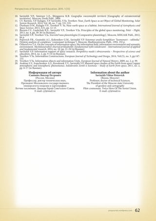 pnojournal.wordpress.com
Perspectives of Science and Education. 2015. 1 (13)
62
10.	 Savinykh V.P., Smirnov L.E., Shingareva K.B. Geografiia vnezemnykh territorii [Geography of extraterrestrial
territories]. Moscow, Drofa Publ., 2009.
11.	 I.V. Barmin, V.P. Kulagin, V.P. Savinykh, V.Ya. Tsvetkov. Near_Earth Space as an Object of Global Monitoring. Solar
System Research, 2014, Vol. 48, no. 7, pp. 531-535.
12.	 Dunham D.W., Kulagin V.P., Tsvetkov V. Ya. Near-earth space as a habitat. International Journal of Astrophysics and
Space Science, 2013, 1(3), pp. 12-15.
13.	 Barmin I.V., Liashchuk B.A., Savinykh V.P., Tsvetkov V.Ia. Principles of the global space monitoring. Polet – Flight,
2013, no. 4, pp. 30-36 (in Russian).
14.	 Savinykh V.P., Tsvetkov V.Ia. Sravnitel'naia planetologiia [Comparative planetology]. Moscow, MIIGAiK Publ., 2012,
84 p.
15.	 Popovich P.R., Gusinskii A.I., Kolesnikov G.M., Savinykh V.P. Sistemnyi analiz kompleksov "kosmonavt – tekhnika"
[System analysis of complexes "cosmonaut-technique"]. Moscow, Mashinostroenie Publ., 1994. 192 p.
16.	 Ozherel'eva T.A. On the concepts of information space, the information field, information environment and semantic
environment. Mezhdunarodnyi zhurnal prikladnykh i fundamental'nykh issledovanii – International journal of applied
and fundamental research, 2014, no. 10, pp. 21-24 (in Russian).
17.	 Savinykh V.P. Information support of space research. Perspektivy nauki i obrazovaniia – Perspectives of science and
education, 2014, no. 2, pp. 9-14 (in Russian).
18.	 Tsvetkov V.Ya. Information Constructions. European Journal of Technology and Design, 2014, Vol.(5), no. 3, pp.147-
152.
19.	 Tsvetkov V.Ya. Information objects and information Units. European Journal of Natural History, 2009, no. 2, p. 99.
20.	 Avakian S.V., Ivanchenkov A.S., Kovalenok V.V., Savinykh V.P. Manned space studies of the Earth from space (upper
atmospheric and ionospheric phenomena). Issledovanie Zemli iz kosmosa – Study of Earth from space, 2011, no. 2,
pp. 8-17 (in Russian).
Информация об авторе
Савиных Виктор Петрович
(Россия, Москва)
Профессор, доктор технических наук,
Президент Московского государственного
университета геодезии и картографии
Летчик-космонавт. Дважды Герой Советского Союза.
E-mail: cj2@mail.ru
Information about the author
Savinykh Viktor Petrovich
(Russia, Moscow)
Professor, doctor of technical Sciences,
The President of the Moscow state University
of geodesy and cartography
Pilot-cosmonaut. Twice Hero Of The Soviet Union.
E-mail: cj2@mail.ru
 