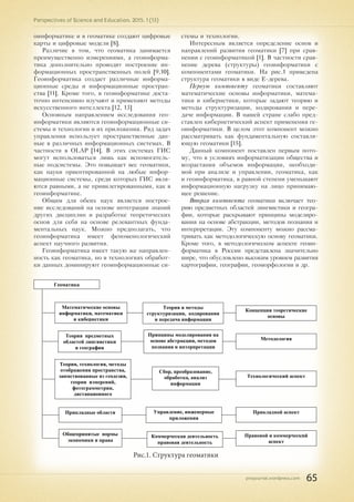 pnojournal.wordpress.com
Perspectives of Science and Education. 2015. 1 (13)
65
оинформатике и в геоматике создают цифровые
карты и цифровые модели [8].
Различие в том, что геоматика занимается
преимущественно измерениями, а геоинформа-
тика дополнительно проводит построение ин-
формационных пространственных полей [9,10].
Геоинформатика создает различные информа-
ционные среды и информационные простран-
ства [11]. Кроме того, в геоинформатике доста-
точно интенсивно изучают и применяют методы
искусственного интеллекта [12, 13]
Основным направлением исследования гео-
информатики являются геоинформационные си-
стемы и технологии и их приложения. Ряд задач
управления использует пространственные дан-
ные в различных информационных системах. В
частности в OLAP [14]. В этих системах ГИС
могут использоваться лишь как вспомогатель-
ные подсистемы. Это повышает вес геоматики,
как науки ориентированной на любые инфор-
мационные системы, среди которых ГИС явля-
ются равными, а не привилегированными, как в
геоинформатике.
Общим для обеих наук является построе-
ние исследований на основе интеграции знаний
других дисциплин и разработке теоретических
основ для себя на основе релевантных фунда-
ментальных наук. Можно предполагать, что
геоинформатика имеет феноменологический
аспект научного развития.
Геоинформатика имеет такую же направлен-
ность как геоматика, но в технологиях обработ-
ки данных доминируют геоинформационные си-
стемы и технологии.
Интересным является определение основ и
направлений развития геоматики [7] при срав-
нении с геоинформатикой [1]. В частности срав-
нение дерева (структуры) геоинформатики с
компонентами геоматики. На рис.1 приведена
структура геоматики в виде Е-дерева.
Первую компоненту геоматики составляют
математические основы информатики, матема-
тики и кибернетики, которые задают теорию и
методы структуризации, кодирования и пере-
даче информации. В нашей стране слабо пред-
ставлен кибернетический аспект применения ге-
оинформатики. В целом этот компонент можно
рассматривать как фундаментальную составля-
ющую геоматики [15].
Данный компонент поставлен первым пото-
му, что в условиях информатизации общества и
возрастания объемов информации, необходи-
мой при анализе и управлении, геоматика, как
и геоинформатика, в равной степени уменьшают
информационную нагрузку на лицо принимаю-
щее решение.
Вторая компонента геоматики включает тео-
рию предметных областей лингвистики и геогра-
фии, которые раскрывают принципы моделиро-
вания на основе абстракции, методов познания и
интерпретации. Эту компоненту можно рассма-
тривать как методологическую основу геоматики.
Кроме того, в методологическом аспекте геоин-
форматика в России представлена значительно
шире, что обусловлено высоким уровнем развития
картографии, географии, геоморфологии и др.
Геоматика
Теория, технология, методы
отображения пространства,
заимствованные из геодезии,
теории измерений,
фотограмметрии,
дистанционного
зондирования, картографии
Теория и методы
структуризации, кодирования
и передача информации
Принципы моделирования на
основе абстракции, методов
познания и интерпретации
Сбор, преобразование,
обработка, анализ
информации
Прикладные области Управление, инженерные
приложения
Общепринятые нормы
экономики и права
Коммерческая деятельность
правовая деятельность
Концепции теоретические
основы
Методология
Технологический аспект
Прикладной аспект
Правовой и коммерческий
аспект
Математические основы
информатики, математики
и кибернетики
Теория предметных
областей лингвистики
и географии
Рис.1. Структура геоматики
 