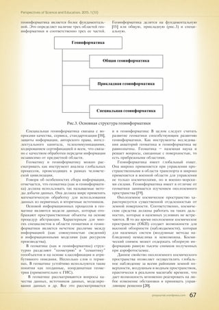 pnojournal.wordpress.com
Perspectives of Science and Education. 2015. 1 (13)
67
геоинформатика является более фундаменталь-
ной. Это определяет наличие трех областей гео-
информатики и соответственно трех ее частей.
Геоинформатика делится на фундаментальную
[15] или общую, прикладную (рис.3) и специ-
альную.
Геоинформатика
Общая геоинформатика
Прикладная геоинформатика
Специальная геоинформатика
Рис.3. Основная структура геоинформатики
Специальная геоинформатика связана с во-
просами качества, сервиса, стандартизации [18],
защиты информации, авторского права, интел-
лектуального капитала, телекоммуникациями,
кодированием сертификацией и всем, что связа-
но с качеством обработки передачи информации
независимо от предметной области.
Геоматику и геоинформатику можно рас-
сматривать как инструмент анализа глобальных
процессов, происходящих в рамках человече-
ской цивилизации.
Говоря об особенностях сбора информации,
отмечается, что геоматика (как и геоинформати-
ка) должна использовать так называемые мето-
ды добычи данных. Она должна шире применять
математическую обработку для использования
данных из первичных и вторичные источников.
Основой информационных процессов в гео-
матике являются модели данных, которые ото-
бражают пространственные объекты на основе
процедур абстракции. Характерным для мно-
гих специалистов в области геоматики и геоин-
форматики является нечеткое различие между
информацией (как совокупностью сведений)
и информационными моделями (как ресурсом
производства).
В геоматике (как и геоинформатике) струк-
турно разделяют "геометрию" и "семантику"
геообъектов и на основе классификации и атри-
бутивного описания. Несколько слов о терми-
нах. В геоматике устойчиво используются такие
понятия как геоданные, координатная геоме-
трия (применительно к ГИС).
В геоматике рассматриваются вопросы ка-
чества данных, источников данных, моделиро-
вания данных и др. Все это рассматривается
и в геоинформатике В целом следует считать
развитие геоматики способствующим развитию
геоинформатики. Как инструменты исследова-
ния акваторий геоматика и геоинформатика не
равнозначны. Геоматика – наземная наука и
решает вопросы, связанные с поверхностью, то
есть прибрежными областями.
Геоинформатика имеет глобальный охват.
Она широко применяется при управлении про-
странственными в области транспорта и широко
применяется в военной области для управления
не только космическими, но и военно-морски-
ми силами. Геоинформатика имеет в отличие от
геоматики занимается изучением околоземного
пространства [19].
Околоземное космическое пространство ха-
рактеризуется существенной отдаленностью от
земной поверхности. Соответственно, космиче-
ские средства должны работать на таких даль-
ностях, которые в наземных условиях не встре-
чаются. В то же время околоземное космическое
пространство (ОКП) создает возможности для
высокой обзорности (наблюдаемости), которая
для наземных систем (воздушные методы на-
блюдения) немыслима и невозможна. Косми-
ческий снимок может содержать обзорную ин-
формацию равную тысяче снимков полученных
при аэрофотосъемке.
Данное свойство околоземного космического
пространства позволяет осуществлять глобаль-
ное наблюдение за всеми районами земной по-
верхности, воздушным и водным пространством,
практически в реальном масштабе времени, что
дает возможность мгновенно реагировать на лю-
бое изменение обстановки и принимать управ-
ляющие решения [20].
 