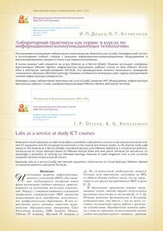 И. П. Дешко, К. Г. Кряженков
I . P. D e s h k o , K . G . K r i a z h e n k o v
Лабораторный практикум как сервис в курсах по
информационно-коммуникационным технологиям
Labs as a service at study ICT courses
Рассматривается реализация лабораторного практикума как облачной услуги (LaaS). Специфика LaaS состоит
в использовании учебных стендов с реальным информационно-коммуникационным оборудованием и
виртуализированными средами в очном и дистанционном режимах.
В очном режиме LaaS опирается на услугу Desktop as a Service (DaaS). Решение использует платформу
виртуализации VMware vSphere, инфраструктуру виртуальных рабочих столов на базе VMware Horizon
View и веб-портал самообслуживания TermILab. Его преимуществом является возможность проведения
«смешанного обучения» (Blended Learning). Показаны особенности интеграции LaaS с ядром корпоративной
сетевой инфраструктуры университета.
Ключевые слова: лабораторный практикум как услуга (LaaS), реальное ИКТ оборудование, инфраструктура
виртуальных рабочих столов, платформа виртуализации VMware vSphere, веб-портал TermILab
Перспективы Науки и Образования. 2015. 1 (13)
Международный электронный научный журнал
ISSN 2307-2334 (Онлайн)
Адрес статьи: pnojournal.wordpress.com/archive15/15-01/
Дата публикации: 1.03.2015
№ 1 (13). С. 70-74.
УДК 004.77
Perspectives of Science & Education. 2015. 1 (13)
International Scientific Electronic Journal
ISSN 2307-2334 (Online)
Available: psejournal.wordpress.com/archive15/15-01/
Accepted: 20 November 2014
No. 1 (13). pp. 70-74.
Realization cloud Laboratory as a Service (LaaS) is considered. LaaS specifics consists in use educational stands with
real ICT equipment and the virtualized environments in the internal and remote modes. In the internal mode LaaS
based on the Desktop as a Service (DaaS). Considered decision uses VMware vSphere as a virtualization platform,
infrastructure of virtual desktops based on VMware Horizon View and web portal TermILab for self-service. Its
advantage is possibility of carrying out «blended learning». Features of LaaS integration with a core university
corporate network infrastructure are shown.
Keywords: labs as a service (LaaS), real network equipment, infrastructure of virtual desktops, VMware vSphere
virtualization platform, web portal TermILab
Введение
И
нтенсивное развитие инфокоммуника-
ционных технологий (ИКТ) обуславли-
вает необходимость внедрения новых
форм организации учебного процесса, ориенти-
рованных на достижение актуальных компетен-
ций. Наряду с совершенствованием содержания
профильных университетских ИКТ дисциплин
возрастающую роль приобретает дополнитель-
ное профессиональное образование. В нем су-
щественное место занимают известные акаде-
мические образовательные инициативы Cisco
Networking Academy, EMC Academy Alliance,
VMware IT Academy, Microsoft IT Academy и
др. Их отличительной особенностью является
большая доля практикума, доходящая до 60%
от общего объема учебных часов, это же харак-
терно и для других востребованных ИКТ курсов
[1, 2].
В обеспечении практикума помимо тради-
ционных очных занятий широко используются
различные симуляторы и эмуляторы [3, 4, 5, 6].
Обладая развитым функционалом и большими
возможностями, они вместе с тем не могут со-
ставить полноценную замену работе с реальны-
ми устройствами. Приобретение навыков рабо-
ты с ними по-прежнему остается важной задачей
учебно-исследовательского процесса, решение
 
