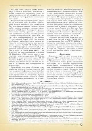 pnojournal.wordpress.com
Perspectives of Science and Education. 2015. 1 (13)
72
с ним. При этом слушатели имеют возмож-
ность установить консольное подключение с
любым управляемым устройством стенда, как
через пользовательский веб-интерфейс системы
TermILab, так и непосредственно со своего тон-
кого клиента.
Внедрение LaaS потребовало решить ряд за-
дач по интеграции этого облачного сервиса с
ядром сетевой инфраструктуры университета.
Так, использование режима связанных клонов
требует особого внимания к процессу взаимо-
действия с СХД. Здесь было принято решение
использовать систему хранения с возможно-
стью адаптивного выделения емкости хранения
(Thin Provisioning) на базе СХД HP 3PAR. Эта
СХД была затерминирована на две фабрики
FC-коммутаторов Brocade 6505, что позволи-
ло обеспечить масштабируемость, высокую до-
ступность и отказоустойчивость сети хранения
данных в целом. На СХД HP 3PAR располага-
ются инфраструктурные элементы LaaS, а по-
требности учебных стендов обеспечивают СХД
EMC CX3-10C и Thecus N8800 PRO V2. ВМ
базируются на консолидированной платформе
HP BladeSystem c7000, которая имеет в сво-
ем составе четыре сервера-лезвий HP ProLiant
BL460cG8 и коммутационный модуль HP VC
FlexFabric 10 Гб/с. Последний позволяет про-
изводить подключение как к SAN-сети, так и к
сети 10 Гб/с Ethernet ядра корпоративной ин-
фраструктуры.
Проведенная интеграция обеспечила взаи-
модействие инфраструктурных элементов LaaS
с системами аутентификации, обеспечения без-
опасности и защитой от злонамеренной актив-
ности, применяемых в университете. Причем,
обеспечение безопасности и защита от злонаме-
ренной активности реализованы в так называе-
мой «обитаемой зоне» (Goldilocks Zone) LaaS. В
классических виртуализированных средах меж-
сетевое экранирование производится аппарат-
ными устройствами на границе сети, что застав-
ляет трафик ВМ преодолевать уровень доступа
и распределения. Это приводит к неоправдан-
ной загрузке линий связи, которые соединяют
виртуализированную среду с физической сетью.
Поэтому фильтрацию трафика и детектирование
злонамеренной активности рационально разме-
стить как можно ближе к пулу ВМ, что и было
сделано с помощью решений компаний Palo Alto
и «Лаборатории Касперского». Данные меро-
приятия позволили полностью изолировать и
обезопасить пулы устройств в LaaS и VDI.
Апробация рассмотренной LaaS была про-
ведена в ходе занятий по курсу CCNA R&S в
сетевой академии Cisco при МГТУ МИРЭА. Ее
результаты подтвердили правильность выбран-
ных решений и возможность их применения при
реализации других академических инициатив
в сфере ИКТ обучения, требующих большого
объема практических занятий с реальным обо-
рудованием.
Заключение
Внедрение LaaS на базе стендов с ре-
альными ИКТ устройствами в сочетании с
инфраструктурой DaaS позволяет не толь-
ко использовать новые формы организации
практикума, но и повысить эффективность
использования дорогостоящего оборудова-
ния, снижая совокупную стоимость владения
учебной инфраструктурой. Внедрение LaaS
на базе стендов с реальными ИКТ устрой-
ствами в сочетании с инфраструктурой DaaS
позволяет повысить качество образования и
разнообразить учебные курсы набором пере-
страиваемых заданий.
ЛИТЕРАТУРА
1.	 Курсы Облачная инфраструктура (IaaS). URL: http://www.specialist.ru/dictionary/definition/cloud-infrastructure-courses
(дата обращения: 20.11.2014).
2.	 Timur Z. Mirzoev, Georgia Southern University. Employing Virtualization for Information Technology Education // Technology
interfase international journal. 2011. vol. 12. №1. p.78-86.
3.	 CiscoPacketTracer.CiscoNetworkingAcademy.[Электронныйресурс].URL:www.netacad.com/documents/300010/11300388/
Cisco_PacketTracer_AAG.pdf/39c04df5-0cf0-4267-81b8-9cd98c1f43f8. (дата обращения 20.11.2014).
4.	 Network Emulation Software for Windows. INE for Windows. [Электронный ресурс]. URL: www.itrinegy.com/index.php/
products/network-emulators/ine-for-windows. (дата обращения: 20.11.2014).
5.	 NS-3. URL: http://www.nsnam.org. (дата обращения: 20.11.2014).
6.	 TETCOS. URL: http://tetcos.com. (дата обращения: 20.11.2014).
7.	 Petr Grygárek. Architecture of semi-virtual campus for education in distributed data network laboratory. [Электронный
ресурс]. URL: http://www.cnl.tuke.sk/~jakab/2008%20ICETA%20-%20organizacne/Prispevky/Grygarek/iceta08-Grygarek-
Edinet-cameraReady.pdf. (дата обращения 20.11.2014).
8.	 Carlos E. Caicedo, Walter Cerroni. Design of a Computer Networking Laboratory for Efficient Manageability and Effective
Teaching // 39th ASEE/IEEE Frontiers in Education Conference. San Antonio, TX. October 18-21. 2009.
9.	 Global Knowledge's Multi-Vendor Remote Lab Facility. [Электронный ресурс]. URL: http://www.globalknowledge.net/
whats%20new/news/remote%20labs-1.aspx. (дата обращения 20.11.2014).
10.	 M. Aravena, A. Ramos. Use of a Remote Network Lab as an Aid to Support Teaching Computer // CLEI Electronic Journal. Vol.
12. № 1. 2009. p. 6.
11.	 NETLAB Academy Edition®. [Электронный ресурс]. URL: http://www.netdevgroup.com/products/ae. (дата обращения
20.11.2014).
12.	 NIL - Remote Labs. Удаленные лабораторные стенды. [Электронный ресурс]. URL: http://www.nil.com/C1257455003A036D/
html/remote%20labs. (дата обращения 20.11.2014).
13.	 Sung Yoo, Scott Hovis. Remote Access Internetworking Laboratory. [Электронный ресурс]. URL: http://bauhaus.ece.curtin.edu.
au/~iain/PhD%20BU/remote%20lab%20papers/p311-yoo.pdf. (дата обращения 20.11.2014).
14.	 Virtlab: A Virtual Laboratory. Удаленные лабораторные стенды. [Электронный ресурс]. URL: http://www.virtlab.com (дата
обращения 20.11.2014).
15.	 Дешко И.П. Системы удаленного доступа к учебным телекоммуникационным комплексам // Новые информационные
 