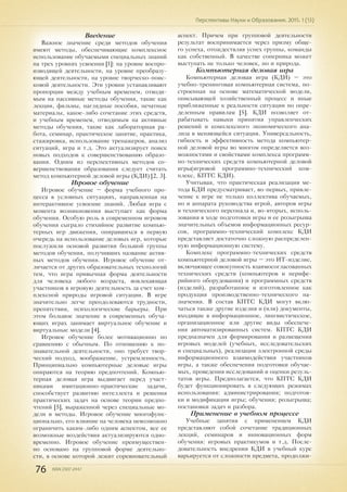 76 ISSN 2307-2447
Перспективы Науки и Образования. 2015. 1 (13)
Введение
Важное значение среди методов обучения
имеют методы, обеспечивающие комплексное
использование обучаемыми специальных знаний
на трех уровнях усвоения [1]: на уровне воспро-
изводящей деятельности, на уровне преобразу-
ющей деятельности, на уровне творческо-поис-
ковой деятельности. Эти уровни устанавливают
пропорции между учебным временем, отводи-
мым на пассивные методы обучения, такие как
лекции, фильмы, наглядные пособия, печатные
материалы, какое-либо сочетание этих средств,
и учебным временем, отводимым на активные
методы обучения, такие как лабораторная ра-
бота, семинар, практическое занятие, практика,
стажировка, использование тренажеров, анализ
ситуаций, игра и т.д. Это актуализирует поиск
новых подходов к совершенствованию образо-
вания. Одним из перспективных методов со-
вершенствования образования следует считать
метод компьютерной деловой игры (КДИ) [2, 3].
Игровое обучение
Игровое обучение – форма учебного про-
цесса в условных ситуациях, направленная на
интерактивное усвоение знаний. Любая игра с
момента возникновения выступает как форма
обучения. Особую роль в современном игровом
обучения сыграло стихийное развитие компью-
терных игр движения, опиравшихся в первую
очередь на использование деловых игр, которые
послужили основой развития большой группы
методов обучения, получивших название актив-
ных методов обучения. Игровое обучение от-
личается от других образовательных технологий
тем, что игра привычная форма деятельности
для человека любого возраста, вовлекающая
участников в игровую деятельность за счет ком-
плексной природы игровой ситуации. В игре
значительно легче преодолеваются трудности,
препятствия, психологические барьеры. При
этом большое значение в современных обуча-
ющих играх занимает виртуальное обучение и
виртуальные модели [4].
Игровое обучение более мотивационно по
сравнению с обычным. По отношению к по-
знавательной деятельности, оно требует твор-
ческий подход, воображение, устремленность.
Принципиально компьютерные деловые игры
опираются на теорию предпочтений. Компью-
терная деловая игра выдвигает перед участ-
никами имитационно-практические задачи,
способствует развитию интеллекта и решения
практических задач на основе теории предпо-
чтений [5], выраженной через специальные мо-
дели и методы. Игровое обучение многофунк-
ционально, его влияние на человека невозможно
ограничить каким-либо одним аспектом, все ее
возможные воздействия актуализируются одно-
временно. Игровое обучение преимуществен-
но основано на групповой форме деятельно-
сти, в основе которой лежит соревновательный
аспект. Причем при групповой деятельности
результат воспринимается через призму обще-
го успеха, отождествляя успех группы, команды
как собственный. В качестве соперника может
выступать не только человек, но и природа.
Компьютерная деловая игра
Компьютерная деловая игра (КДИ) – это
учебно-тренинговая компьютерная система, по-
строенная на основе математической модели,
описывающей хозяйственный процесс и иные
приближенные к реальности ситуации по опре-
деленным правилам [5]. КДИ позволяет от-
рабатывать навыки принятия управленческих
решений и комплексного экономического ана-
лиза в меняющейся ситуации. Универсальность,
гибкость и эффективность метода компьютер-
ной деловой игры во многом определяется воз-
можностями и свойствами комплекса программ-
но-технических средств компьютерной деловой
игры(игровой программно-технический ком-
плекс, КПТС КДИ).
Учитывая, что практическая реализация ме-
тода КДИ предусматривает, во-первых, привле-
чение к игре не только коллектива обучаемых,
но и аппарата руководства игрой, авторов игры
и технического персонала и, во-вторых, исполь-
зования в ходе подготовки игры и ее розыгрыша
значительных объемов информационных ресур-
сов, программно-технический комплекс КДИ
представляет достаточно сложную распределен-
ную информационную систему.
Комплекс программно-технических средств
компьютерной деловой игры – это ИТ-изделие,
включающее совокупность взаимосогласованных
технических средств (компьютеров и перифе-
рийного оборудования) и программных средств
(изделий), разработанное и изготовленное как
продукция производственно-технического на-
значения. В состав КПТС КДИ могут вклю-
чаться также другие изделия и (или) документы,
входящие в информационное, лингвистическое,
организационное или другие виды обеспече-
ния автоматизированных систем. КПТС КДИ
предназначен для формирования и размещения
игровых моделей (учебных, исследовательских
и специальных), реализации электронной среды
информационного взаимодействия участников
игры, а также обеспечения подготовки обучае-
мых, проведения исследований и оценки резуль-
татов игры. Предполагается, что КПТС КДИ
будет функционировать в следующих режимах
использования: администрирования; подготов-
ки и модификации игры; обучения; розыгрыша;
постановки задач и разбора.
Применение в учебном процессе
Учебные занятия с применением КДИ
представляют собой сочетание традиционных
лекций, семинаров и инновационных форм
обучения: игровых практикумов и т.д. После-
довательность внедрения КДИ в учебный курс
варьируется от сложности предмета, продолжи-
 