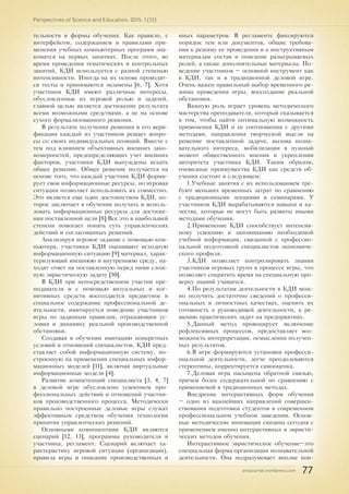 pnojournal.wordpress.com
Perspectives of Science and Education. 2015. 1 (13)
77
тельности и формы обучения. Как правило, с
интерфейсом, содержанием и правилами при-
менения учебных компьютерных программ зна-
комятся на первых занятиях. После этого, во
время проведения тематических и контрольных
занятий, КДИ используется с разной степенью
интенсивности. Иногда на их основе проводят-
ся тесты и принимаются экзамены [6, 7]. Хотя
участники КДИ имеют различные интересы,
обусловленные их игровой ролью и задачей,
главной целью является достижение результата
всеми возможными средствами, а не на основе
сухого формализованного решения.
В результате получения решения и его вери-
фикации каждый из участников решает вопро-
сы со своих индивидуальных позиций. Вместе с
тем под влиянием объективных внешних зако-
номерностей, предопределяющих учет внешних
факторов, участники КДИ вынуждены искать
общее решение. Общее решение получается на
основе того, что каждый участник КДИ форми-
рует свои информационные ресурсы, но игровая
ситуация позволяет использовать их совместно.
Это является еще один достоинством КДИ, ко-
торое заключает в обучении получать и исполь-
зовать информационные ресурсы для достиже-
ния поставленной цели [8] Все это в наибольшей
степени помогает понять суть управленческих
действий и согласованных решений.
Анализируя игровое задание с помощью ком-
пьютера, участники КДИ оценивают исходную
информационную ситуацию [9] материал, харак-
теризующий внешнюю и внутреннюю среду, на-
ходят ответ на поставленную перед ними слож-
ную эвристическую задачу [10].
В КДИ при непосредственном участии пре-
подавателя и с помощью визуальных и ког-
нитивных средств воссоздается предметное и
социальное содержание профессиональной де-
ятельности, имитируется поведение участников
игры по заданным правилам, отражающим ус-
ловия и динамику реальной производственной
обстановки.
Создавая в обучении имитацию конкретных
условий и отношений специалистов, КДИ пред-
ставляет собой информационную систему, по-
строенную на применении специальных инфор-
мационных моделей [11], включая виртуальные
информационные модели [4].
Развитие компетенций специалиста [3, 4, 7]
в деловой игре обусловлено усвоением про-
фессиональных действий и отношений участни-
ков производственного процесса. Методически
правильно построенные деловые игры служат
эффективным средством обучения технологии
принятия управленческих решений.
Основными компонентами КДИ являются
сценарий [12, 13], программы руководителя и
участника, регламент. Сценарий включает ха-
рактеристику игровой ситуации (организации),
правила игры и описание производственных и
иных параметров. В регламенте фиксируются
порядок тем или документов, общие требова-
ния к режиму ее проведения и к инструктивным
материалам состав и описание разыгрываемых
ролей, а также дополнительные материалы. По-
ведение участников – основной инструмент как
в КДИ, так и в традиционной деловой игре.
Очень важен правильный выбор временного ре-
жима проведения игры, воссоздание реальной
обстановки.
Важную роль играет уровень методического
мастерства преподавателя, который сказывается
в том, чтобы найти оптимальную возможность
применения КДИ и ее соотношения с другими
методами, направления творческой мысли на
решение поставленной задачи, вызова позна-
вательного интереса, мобилизации в нужный
момент общественного мнения и укреплении
авторитета участника КДИ. Таким образом,
очевидные преимущества КДИ как средств об-
учения состоят в следующем:
1.Учебные занятия с их использованием тре-
буют меньших временных затрат по сравнению
с традиционными лекциями и семинарами. У
участников КДИ вырабатываются навыки и ка-
чества, которые не могут быть развиты иными
методами обучения.
2.Применение КДИ способствует интенсив-
ному усвоению и запоминанию необходимой
учебной информации, связанной с профессио-
нальной подготовкой специалистов экономиче-
ского профиля.
3.КДИ позволяет контролировать знания
участников игровых групп в процессе игры, что
позволяет сократить время на специальную про-
верку знаний учащихся.
4.По результатам деятельности в КДИ мож-
но получить достаточно сведений о професси-
ональных и личностных качествах, оценить их
готовность к руководящей деятельности, к ре-
шению практических задач на предприятиях.
5.Данный метод провоцирует включение
рефлексивных процессов, предоставляет воз-
можность интерпретации, осмысления получен-
ных результатов.
6.В игре формируются установки професси-
ональной деятельности, легче преодолеваются
стереотипы, корректируется самооценка.
7.Деловая игра насыщена обратной связью,
причем более содержательной по сравнению с
применяемой в традиционных методах.
Внедрение интерактивных форм обучения
– одно из важнейших направлений совершен-
ствования подготовки студентов в современном
профессиональном учебном заведении. Основ-
ные методические инновации связаны сегодня с
применением именно интерактивных и эвристи-
ческих методов обучения.
Интерактивное эвристическое обучение–это
специальная форма организации познавательной
деятельности. Она подразумевает вполне кон-
 