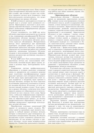 78 ISSN 2307-2447
Перспективы Науки и Образования. 2015. 1 (13)
кретные и прогнозируемые цели. Одна главных
задач интерактивного обучения состоит в созда-
нии условий, при которых студент или слуша-
тель стремится достичь цели успешность, свою
интеллектуальную состоятельность, что делает
продуктивным сам процесс обучения
В КДИ активность преподавателя отходит на
второй план и уступает место активности сту-
дентов. Преподаватель выступает в роли инте-
гратора действий обучаемых, и помогает форми-
ровать необходимые информационные ресурсы
для достижения цели.
Следует подчеркнуть, что КДИ как метод
обучения существенно различается на студентов
и лиц, повышающих квалификацию [7]. Поэтому
интерактивное обучение призвано изначально
использоваться в интенсивном обучении доста-
точно взрослых обучающихся. Интерактивные
методы могут применяться при организации
куратором следующей работы со студентами:
организация проектного обучения; организация
творческих коллективов при работе над учебным
проектом; организация группового обучения;
создание и использование групповых информа-
ционных ресурсов при достижении локальных и
групповых целей.
В ходе КДИ могут быть использованы такие
креативные методы как: использование кейс-
технологий, мозговой штурм, фокус-группа, де-
ловые и ролевые игры, многоуровневое тести-
рования.
Современная система профессионального
образования в условиях рыночных отношений
одним из приоритетов для успешного решения
задач подготовки квалифицированных кадров
выделяет принцип учета интересов обучаемого.
В этой связи перед преподавателями стоит за-
дача выработки и внедрения таких приемов и
методов обучения, которые бы были нацелены
на активацию творческого потенциала студента,
его желания обучаться. И поэтому, от того, на-
сколько каждый индивид-студент, будет вовле-
чен в процесс обучения, в конечном итоге будет
зависеть уровень его образованности и интелли-
гентности во всех смыслах этого слова. Кроме
этого, глобальная информатизация современно-
го общества также оказала существенное вли-
яние на образовательный процесс, на систему
профессионального образования в России, по-
требовав радикального пересмотра используе-
мых методик обучения.
Приобретение ключевых компетенций [14]
зависит от активности самого студента. По-
этому одной из важнейших задач является вне-
дрение в учебный процесс активных методов,
которые в совокупности дают возможность ор-
ганизовать интерактивное обучение. Из объекта
воздействия студент становится субъектом вза-
имодействия, он сам активно участвует в про-
цессе обучения, следуя своим индивидуальным
маршрутом. Совместная деятельность означает,
что каждый вносит в нее свой особый вклад, в
ходе работы идет обмен знаниями, идеями, спо-
собами деятельности.
Эвристическое обучение
Эвристическое обучение – обучение осно-
ванное на применении эвристических методов
[10], ставящее целью конструирование учеником
собственного смысла, целей и содержания обра-
зования, а также процесса его организации, диа-
гностики и осознания. Эвристическое обучение,
способствующее развитию самостоятельности
учащихся, открытию истины путем собственных
размышлений и исследований. Эвристическое
обучение ( от греч. «эврика» – нахожу, откры-
ваю) – это обучение, при котором учитель не
сообщает готовых знаний, а, опираясь на име-
ющиеся у учащихся знания, практический опыт
и наблюдения подводит их к пониманию и бо-
лее самостоятельному усвоению новых знаний,
формулированию правил и выводов
Деловая игра – форма воссоздания предмет-
ного и социального содержания профессиональ-
ной деятельности, моделирования систем отно-
шений, характерных для данного вида практики.
Образовательная функция деловой игры очень
значима, поскольку деловая игра позволяет за-
дать в обучении предметный и социальный кон-
тексты будущей профессиональной деятельности
и тем самым смоделировать более адекватное по
сравнению с традиционным обучением условие
формирования личности специалиста.
В деловой игре «обучение участников проис-
ходит в процессе совместной деятельности. При
этом каждый решает свою отдельную задачу в
соответствии со своей ролью и функцией. Об-
щение в деловой игре – это не просто общение в
процессе совместного усвоения знаний, но пер-
вым делом – общение, имитирующее, воспро-
изводящее общение людей в процессе реальной
изучаемой деятельности. Деловая игра–это не
просто совместное обучение, это обучение со-
вместной деятельности, умениям и навыкам со-
трудничества». Характерные признаки деловой
игры можно представить следующим перечнем:
Моделирование процесса труда (деятель-
ности) руководящих работников и специали-
стов предприятий и организаций по выработке
управленческих решений;
Реализация процесса «цепочки решений»
[15]. Поскольку в деловой игре моделируемая
система рассматривается как динамическая, это
приводит к тому, что игра не ограничивается
решением одной задачи, а требует «цепочки ре-
шений».
Решение, принимаемое участниками игры на
первом этапе, воздействует на модель и изменя-
ет ее исходное состояние.
Изменение состояния поступает в игровой
комплекс, и на основе полученной информации
участники игры вырабатывают решение на вто-
ром этапе игры и т.д.;
 