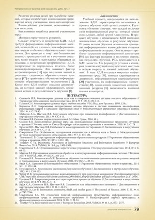 pnojournal.wordpress.com
Perspectives of Science and Education. 2015. 1 (13)
79
Различие ролевых целей при выработке реше-
ний, которые способствуют возникновению проти-
воречий между участниками, конфликта интересов;
Взаимодействие участников, исполняющих те
или иные роли;
Коллективная выработка решений участниками
игры;
Многоальтернативность решений;
Следует отметить и недостатки КДИ. КДИ
требует формирования информационных моде-
лей, намного более сложных, чем информацион-
ные модели в обычных образовательных техно-
логиях. Это приводит к тому, что большинство
штанных преподавателей не в состоянии созда-
вать такие модели и вынуждены обращаться за
помощью к посредникам программистам. КДИ,
построенные на виртуальных моделях, более
индивидуализированы. Это повышает фактор
антропоэнтропии [16] при получении знаний и
уменьшает сходимость образовательного про-
цесса [17] в сравнении с обычными информаци-
онными образовательными технологиями [12].
Кроме того КДИ требует создания архитекту-
ры, от которой зависит эффективность приме-
нения метода и результативность обучения [1].
Заключение
Учебный процесс, опирающийся на исполь-
зование КДИ, характеризуется включением в
процесс обучения всей группы учащихся. Груп-
повое обучение означает, что каждый получает
свой информационный ресурс, который может
использовать любой другой член группы. В про-
цессе обучения с применением КДИ возможно
многоцелевое обучение и ресурсное обучение.
Игровые методы обучения основаны на принци-
пах информационного взаимодействия и оценки
информационной ситуации. Они включают про-
блему устранения информационной асимметрии
[18] как фактора незнания и получение знания,
как результата обучения. Роль преподавателя в
КДИ меняется. Он формирует условия и сцена-
рии развития ситуаций и осуществляет контроль
в первую очередь за логикой действий обучае-
мых. В ходе КДИ создается открытая инфор-
мационная среда [19], которая характеризуется
динамикой, информационным взаимодействием
[20] участников, их информационным соответ-
ствием [20], накоплением совместных информа-
ционных ресурсов [8], возможность взаимной
оценки и контроля.
ЛИТЕРАТУРА
1.	 Соловьёв И.В. Компьютерная деловая игра как в совершенствовании системы высшего образования //
Управление образованием: теория и практика. 2014. № 3 (15). С.131-141.
2.	 Павлов С.Н. Компьютерные деловые игры: учебное пособие // М.: Изд. дом Русанова. 1995. 128 с.
3.	 Корнеева Л.И. Современные интерактивные методы обучения в системе повышения квалификации
руководящих кадров в Германии: зарубежный опыт // Университетское управление: практика и анализ.
2004. №. 4. С. 78-83.
4.	 Майоров А.А., Цветков В.Я. Виртуальное обучение при повышении квалификации // Дистанционное и
виртуальное обучение. 2013. № 9. С.4-11.
5.	 Цветков В.Я. Основы теории предпочтений. М.: Макс Пресс, 2004. 48 с.
6.	 Сланов В.П. Компьютерные деловые игры как инновационные информационные технологии обучения
студентов // Ученые записки Санкт-Петербургской академии управления и экономики. 2010. №. 3. С. 29
7.	 Кулагин В.П., Цветков В.Я. Особенности многоуровневого тестирования // Дистанционное и виртуальное
обучение. 2013. № 4. С. 5-12.
8.	 Ожерельева Т.А. Особенности тестирования специалистов в области наук о Земле // Международный
журнал экспериментального образования. 2013. № 7. С. 135-136.
9.	 Тымченко Е. В. Структуризация информационных образовательных ресурсов // Управление образованием:
теория и практика. 2014. № 3 (15). С.181-188.
10.	 Tsvetkov V. Yа. Dichotomic Assessment of Information Situations and Information Superiority // European
Researcher, 2014, Vol.(86), № 11-1, pp. 1901-1909.
11.	 Ожерельева Т. А. Организационное эвристическое управление // Государственный советник. 2014. № 4. С.
69-75.
12.	 Матчин В.Т. Организация моделей для обработки в интегрированных информационных системах // Вестник
МГТУ МИРЭА. 2014. № 4 (5). С. 204-215.
13.	 Цветков В.Я., Вознесенская М.Е. Технология обучения с использованием динамических визуальных моделей
// Дистанционное и виртуальное обучение. 2010. № 2 (32). С. 23-33.
14.	 Кудж С.А., Сценарии мультимедийного образования // Управление образованием: теория и практика. 2014.
№ 1. С. 139-144.
15.	 Пушкарева К.А. Комплексное оценивание результатов обучения // Дистанционное и виртуальное обучение.
2013. № 1. С.99-103.
16.	 Чубур О. В. Использование деловых компьютерных игр при подготовке менеджеров [Электронный ресурс].
URL: http://elib. altstu.ru/elib/disser/conferenc/2009/feb16_19/pdf/208chubur. pdf (дата обращения: 21.11.2014).
17.	 Цветков В.Я. Антропоэнтропия как характеристика процессов обучения // Дистанционное и виртуальное
обучение. 2014. № 8 (86). С. 5-11.
18.	 Кудж С.А., Соловьев И.В., Цветков В.Я. Сходимость как образовательная категория // Дистанционное и
виртуальное обучение. 2013. № 11. С.10-15.
19.	 Aboody D., Lev B. Information asymmetry, R&D, and insider gains // The journal of Finance. 2000. Т. 55. №. 6.
p.2747-2766.
20.	 Ожерельева Т.А. Об отношении понятий информационное пространство, информационное поле,
информационная среда и семантическое окружение // Международный журнал прикладных и
фундаментальных исследований. 2014. № 10. С. 21-24.
21.	 Tsvetkov V.Yа. Information interaction // European Researcher, 2013, Vol.(62), № 11-1, p.2573- 2577.
 