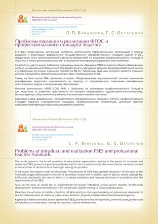 Л. П. Барылкина, Г. С. Остапенко
L . P. B a ry l k i n a , G . S . O s t a p e n k o
Проблемы введения и реализации ФГОС и
профессионального стандарта педагога
Problems of introduce and realization FSES and professional
teacher standards
В статье представлены актуальные проблемы деятельности образовательных организаций в период
введения и реализации федерального государственного образовательного стандарта (далее ФГОС),
представлен опыт организационной работы руководителей по введению профессионального Стандарта
педагога, а также деятельность института повышения квалификации в решении этой проблемы.
В частности, дается анализ работы по реализации проекта «Введение ФГОС основного общего образования»
на базе муниципального бюджетного образовательного учреждения средней общеобразовательной школы
с углубленным изучением отдельных предметов № 8 г. Воронежа, задачами которого является создание
условий и ресурсного обеспечения в соответствии с требованиями ФГОС.
Также, на базе школы №8, реализуется проект «Моделирование внутришкольной системы повышения
квалификации педагогов» направленного на переход от периодического повышения квалификации
педагогических кадров к непрерывному образованию.
Описана деятельность МБОУ СОШ №83 г. Воронежа по реализации профессионального Стандарта
для педагогов по развитию креативности по четырем направлениям: художественно-эстетическому,
физкультурному, обще-интеллектуальному и гуманитарно-лингвистическому.
Ключевые слова: федеральные государственные образовательные стандарты (ФГОС), профессиональный
Стандарт педагога, стажировочные площадки, профессиональная компетенция, школьные проекты
повышения квалификации педагогов, креативное развитие
Перспективы Науки и Образования. 2015. 1 (13)
Международный электронный научный журнал
ISSN 2307-2334 (Онлайн)
Адрес статьи: pnojournal.wordpress.com/archive15/15-01/
Дата публикации: 1.03.2015
№ 1 (13). С. 81-86.
УДК 377.4
Perspectives of Science & Education. 2015. 1 (13)
International Scientific Electronic Journal
ISSN 2307-2334 (Online)
Available: psejournal.wordpress.com/archive15/15-01/
Accepted: 8 January 2015
No. 1 (13). pp.81-86.
The article presents the actual problems of educational organizations activity in the period of introduce and
realization FSES, presents organizational leadership for the introduction of professional teacher standards, as well
as the activities of the Institute of training in solving this problem.
In particular, the analysis works on the project "Introduction of FSES basic general education" on the basis of the
municipal budget educational institution of secondary school with in-depth study of specific school subjects No.
8 (Russian, Voronezh), the task of which is to create conditions and resource provision in accordance with the
requirements of the FSES.
Also, on the basis of school No. 8, implemented the project "Modeling school system teachers 'professional
development" aimed at the transition from the periodic teacher training to continuing education.
Describes the activities of middle school No. 83 (Voronezh) on the implementation of professional standards for
teachers development of creativity in four areas: aesthetic, physical, intellectual and humanitarian-linguistic.
Keywords: Federal state educational standards (FSES), professional teacher standards, internship sites, professional
competence, school projects training for teachers, creative development
 