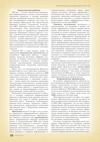 88 ISSN 2307-2447
Перспективы Науки и Образования. 2015. 1 (13)
Актуальность работы
XXI век – это век стремительно возрастаю-
щих информационных потоков, технологизации
социальных процессов, в котором решающее
значение приобретают качества личности, кото-
рые детерминируют готовность дать ответ но-
вым вызовам цивилизации. Это умение быстро
принимать решения, сотрудничать, использо-
вать ИКТ, критически мыслить, брать на себя
ответственность, быть проактивным. Именно
поэтому одним из приоритетных направлений
развития образования является переход к но-
вой гуманистически-инновационной парадигме
обучения, которая обеспечит рост интеллекту-
ального, духовно-нравственного, культурного
потенциала общества и личности. Центральное
место в указанной парадигме образования зани-
мают инновационные компетентности ХХI века,
психологический и гуманистический потенциал
личности.
Развитие ИТ, в свою очередь, влияет на
определение грамотности населения [1], как
способности эффективно работать с инфор-
мацией, используя различные цифровые тех-
нологии. К базовым элементам компьютерной
грамотности относятся: культурный, познава-
тельный, конструктивный, коммуникативный,
конфиденциальный, творческий, критический,
гражданский.
Кроме того, по предположению Института
будущего [2] для того, чтобы быть успешным, к
навыкам, которые потребуются личности в 2020
году, можно отнести: неординарное мышление;
социальный интеллект; вычислительное мыш-
ление; инновационное и адаптивное мышле-
ние – умение думать вне заданных траекторий;
межкультурная компетентность; умение быстро
перерабатывать и резюмировать большой объем
данных; умение работать с современными ме-
диа; знания, не ограничивающиеся своей узкой
специализацией; умение работать удаленно.
Очевидным и бесспорным является тот факт,
что в условиях глобальной информатизации
общества в образовательном процессе роль ин-
форматики как науки и учебной дисциплины
постоянно растет. Появляется необходимость
решения более сложных, творческих, требую-
щих критического, рефлексивного осмысления
практических задач с применением компьютер-
ных технологий.
Проблемой является тот факт, что в услови-
ях современного информационного общества в
инновационно-гуманистическом образователь-
ном процессе существует ряд противоречий:
между традиционными навыками выпускника
школы и компетентностями ХХI века; между
потребностями общества в личности с высоко
развитым интеллектуальным, духовно-нрав-
ственным потенциалом и недостаточной раз-
работанностью теоретических и методических
основ развития у учащихся рефлексивного и
гуманистического потенциала; между тради-
ционной методикой обучения информатике и
необходимостью решать гуманистически-инно-
вационные, творческие проблемные задачи об-
разовательного процесса в условиях широкого
использования новых информационно-комму-
никационных технологий (ИКТ).
Гипотеза исследования заключается в
предположении, что внедрение в процесс об-
учения информатике учащихся средней школы
научно обоснованной методической системы,
созданной на основе гуманной педагогики, бу-
дет способствовать повышению качества знаний
учащихся и эффективному формированию их
предметных и ключевых компетентностей, са-
мореализации, раскрытию собственного потен-
циала, формированию мировоззренческих пози-
ций и ценностных гуманистических ориентиров,
развитию рефлексивных механизмов мышления,
стимулированию гармоничного развития моло-
дого поколения, способного не только творче-
ски подойти к решению конкретных жизненных
ситуаций, но и интегрировать полученные зна-
ния для дальнейшего самовоспитания и самооб-
разования.
Таким образом, актуальность данной работы
обусловлена необходимостью модернизации ме-
тодики обучения и воспитания на качественно
новом уровне. Исходя из этого, целью нашей
работы является исследование рефлексив-
ных компетентностей – как одних из ключевых
компетентностей ХХI века, а также гуманисти-
ческого потенциала личности в инновационной
образовательной среде средней школы.
Теоретические предпосылки
В условиях информационного общества пе-
ред современным образованием стоит ключевой
вопрос: предоставляет ли школа возможность
приобретения компетентностей, необходимых
личности ХХI века? PISA 2012 представляет ре-
зультаты исследования, целью которого являлся
поиск ответа на этот вопрос среди более чем
85000 учащихся из 44 стран мира.
Неоспоримым является тот факт, что совре-
менная образовательная система построена на
идее академической успеваемости. Исследовате-
ли PISA 2012 утверждают, что эта идея требует
корректировки. Целью качественно нового пре-
подавания является развитие метакогнитивных,
творческих навыков, а также навыков эффек-
тивного мышления в незнакомой ситуации, на-
выков саморегуляции, планирования, создания
стратегий для решения проблем, самообразова-
ния личности во взаимодействии с неизвестны-
ми системами, инициативности [3].
Согласно материалам образовательной про-
граммы «Партнерство по поддержке навыков
XXI века» среди них выделяют три блока: на-
выки обучения и новаторства; навыки в области
информационных данных, средств связи и тех-
нологий; профессиональные и жизненные навы-
 