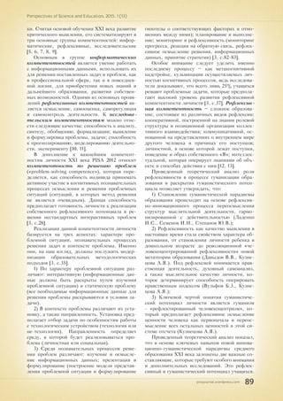 pnojournal.wordpress.com
Perspectives of Science and Education. 2015. 1 (13)
89
ки. Считая основой обучения XXI века развитие
критического мышления, его систематизируют в
три основные группы компетентностей: инфор-
матические, рефлексивные, исследовательские
[5, 6, 7, 8, 9].
Основным в группе информатических
компетентностей является умение работать
с информационными данными, использовать их
для решения поставленных задач и проблем, как
в профессиональной сфере, так и в повседнев-
ной жизни, для приобретения новых знаний и
дальнейшего образования, развития собствен-
ных возможностей. Одними из основных прояв-
лений рефлексивных компетентностей яв-
ляется осмысление, самооценка, саморегуляция
и самоконтроль деятельности. К исследова-
тельским компетентностям можно отне-
сти следующие качества: способность к анализу,
синтезу, обобщению, формализации; выявление
и формулировка проблемы, задачи; способность
к прогнозированию, моделированию деятельно-
сти, эксперименту [10, 11].
В дополнение к важнейшим компетент-
ностям личности ХХI века PISA 2012 относит
компетентность по решению проблем
(«problem-solving competence»), которая опре-
деляется, как способность индивида принимать
активное участие в когнитивных познавательных
процессах осмысления и решения проблемных
ситуаций (ситуаций, в которых метод решения
не является очевидным). Данная способность
предполагает готовность личности к реализации
собственного рефлексивного потенциала в ре-
шении нестандартных интерактивных проблем
[3, с.28].
Реализация данной компетентности личности
базируется на трех аспектах: характере про-
блемной ситуации, познавательных процессах
решения задач и контексте проблемы. Именно
они, на наш взгляд, должны послужить модер-
низации образовательных методологических
подходов [3, с.35].
1) По характеру проблемной ситуации раз-
личают: интерактивную (информационные дан-
ные должны быть раскрыты путем изучения
проблемной ситуации) и статическую проблему
(все необходимые информационные данные для
решения проблемы раскрываются в условии за-
дачи).
2) В контексте проблемы различают их уста-
новку, а также направленность. Установка пред-
полагает отбор задачи по особенностям работы
с технологическим устройством (технология или
не-технология). Направленность определяет
среду, в которой будет реализовываться про-
блема (личностная или социальная).
3) Среди познавательных процессов реше-
ния проблем различают: изучение и осмысле-
ние информационных данных; презентация и
формулирование (построение модели представ-
ления проблемной ситуации и формулирование
гипотезы о соответствующих факторах и отно-
шениях между ними); планирование и выполне-
ние; мониторинг и рефлексивность (мониторинг
прогресса, реакция на обратную связь, рефлек-
сивное осмысление решения, информационных
данных, принятие стратегии) [3, с.82-83].
Особое внимание следует уделить именно
последнему процессу – как метакогнитивной
надстройке, кульминации осуществляемых лич-
ностью когнитивных процессов, ведь исследова-
тели доказывают, что всего лишь 25% учащихся
решают проблемные задачи, которые предпола-
гают высокий уровень развития рефлексивной
компетентности личности [3, с.37]. Рефлексив-
ная компетентность – сложное образова-
ние, состоящее из различных видов рефлексии:
кооперативной, построенной на знании ролевой
структуры и позиционной организации коллек-
тивного взаимодействия; коммуникативной, ос-
нованной на представлениях о внутреннем мире
другого человека и причинах его поступков;
личностной, в основе которой лежат поступки,
поведение и образ собственного «Я»; интеллек-
туальной, которая оперирует знаниями об объ-
екте и способах действия с ним [12, 13].
Проведенный теоретический анализ роли
рефлексивности в процессе гуманизации обра-
зования и раскрытия гуманистического потен-
циала позволяет утверждать, что:
1) Становление гуманистической парадигмы
образования происходит на основе рефлексив-
но-инновационного процесса переосмысления
структур мыслительной деятельности, гармо-
низированной с действительностью (Ладенко
И.С., Семенов И.Н., Степанов Ю.В.);
2) Рефлексивность как качество мышления в
настоящее время стала свойством характера об-
разования, от становления личности ребенка в
дошкольном возрасте до революционной «че-
ловекоцентрированной рефлексивности» новой
метатеории образования (Давыдов В.В., Кузне-
цова А.Я.). Под рефлексией понимается нрав-
ственная деятельность, духовный самоанализ,
а также мыслительное качество личности, ко-
торое детерминирует способность оперировать
нравственным кодексом (Вульфов Б.3., Кузне-
цова А.Я.);
3) Ключевой чертой понятия гуманистиче-
ский потенциал личности является гуманизм
- «рефлектированный человекоцентризм», ко-
торый предполагает рефлексивное осмысление
ценности человека как первоначала и переос-
мысление всех остальных ценностей в этой си-
стеме отсчета (Кузнецова А.Я.).
Проведенный теоретический анализ показал,
что в основе ключевых навыков новой иннова-
ционно-гуманистической парадигмы среднего
образования ХХI века заложены две важные со-
ставляющие, которые требуют особого внимания
и дополнительных исследований. Это рефлек-
сивный и гуманистический потенциал учащихся.
 