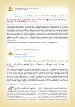 А.С.Кочарян,А.А.Макаренко,Ван СяоЛун
A.S.Kocharian, A.A.Makarenko, Wang XiaoLong
Соотношение ценности-доступности в разных жизненных
сферах китайских студентов
Ratio valuable-accessible in different vital spheres Chinese
students
Статья посвящена изучению сферы «ценного» и «доступного» у китайских студентов при разных уровнях
субъективного благополучия. Установлено, что доминирующими ценностями, независимо от уровня
субъективного благополучия, являются сферы любви, материальной обеспеченности и счастливой
семейной жизни. При этом, конфликт в сфере счастливой семейной жизни у студентов с высоким уровнем
субъективного благополучия на фоне остальных удовлетворенных жизненных сфер не приводит к снижению
уровня благополучия. При среднем уровне субъективного благополучия наблюдается диссоциация между
ценностью и доступностью в сфере материального благосостояния и счастливой семейной жизни, а также
внутренний вакуум в сфере познания. Наибольшая конфликтность в жизненных сферах между их ценностью
и доступностью установлена в группе китайских студентов с низким уровнем субъективного благополучия,
а именно: по сфере здоровья (при отсутствии реально подтвержденного диагноза), интересной работы,
любви, материального обеспечения, счастливой семейной жизни. Внутренний вакуум зафиксирован в
сфере познания.
Ключевые слова: субъективное благополучие, ценность, доступность, студенты из Китая
Перспективы Науки и Образования. 2015. 1 (13)
Международный электронный научный журнал
ISSN 2307-2334 (Онлайн)
Адрес статьи: pnojournal.wordpress.com/archive15/15-01/
Дата публикации: 1.03.2015
№ 1 (13). С. 96-100.
УДК 159.923:17.023
Perspectives of Science & Education. 2015. 1 (13)
International Scientific Electronic Journal
ISSN 2307-2334 (Online)
Available: psejournal.wordpress.com/archive15/15-01/
Accepted: 10 January 2015
No. 1 (13). pp.96-100.
The article deals with the study of “valuable” and “accessible” sphere among Chinese students having different
levels of subjective well-being. It has been determined that dominant values, regardless of subjective well-being
level, are the spheres of love, material security and happy marriage. At the same time the conflict in the sphere
of happy marriage among students with high level of subjective well-being against the background of other
satisfactory life spheres does not lead to well-being level decrement. At the average level of subjective well-being
dissociation of values and accessibility in the sphere of material security and happy marriage can be observed as well
as inner vacuum in the sphere of cognition. The highest proneness to conflict in life spheres between their value and
accessibility was found in a group of Chinese students with a low level of subjective well-being, i.e. in the sphere of
health ( without confirmed diagnosis), of interesting job, love, material security, happy marriage. The inner vacuum
was discovered in the sphere of cognition.
Keywords: subjective well-being, value, accessibility, Chinese students
Н
а всемирной конференции по вопро-
сам высшего образования ЮНЕСКО
2009 было указано, что академиче-
ская мобильность и в том числе кросс-граничное
получение образовательных услуг являются
факторами повышения качества и эффективно-
сти высшего образования.
Учитывая тенденции социальных изменений,
профессиональному образованию в ВУЗе на се-
годняшний день не достаточно делать акценты
лишь на усвоение знаний, приобретение умений
и навыков [1 и др.]. Образовательные стандарты
нынешнего поколения направлены не только на
интенсификацию квалификации образователь-
ного процесса, но также на развитие личност-
ного потенциала будущего специалиста. В этом
свете психологические аспекты являются суще-
ственными в обеспечении вопросов психологи-
 