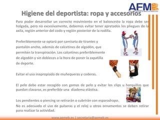 www.aemeb.es | secretaria@aemeb.es
Higiene del deportista: ropa y accesorios
Para poder desarrollar un correcto movimiento en el baloncesto la ropa debe ser
holgada, pero no excesivamente, debemos evitar tener apretados los pliegues de la
axila, región anterior del codo y región posterior de la rodilla.
Preferiblemente se optará por camiseta de tirantes y
pantalón ancho, además de calcetines de algodón, que
permiten la transpiración. Los calcetines preferiblemente
de algodón y sin dobleces a la hora de poner la zapatilla
de deporte.
Evitar el uso inapropiado de muñequeras y coderas.
El pelo debe estar recogido con gomas de pelo y evitar los clips u horquillas que
puedan clavarse, es preferible una diadema elástica.
Los pendientes o piercing se retirarán o cubrirán con esparadrapo.
No es adecuado el uso de pulseras y el reloj u otros ornamentos se deben retirar
para realizar la actividad.
 