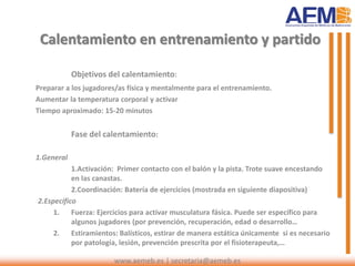 Calentamiento en entrenamiento y partido
Objetivos del calentamiento:
Preparar a los jugadores/as física y mentalmente para el entrenamiento.
Aumentar la temperatura corporal y activar
Tiempo aproximado: 15-20 minutos
Fase del calentamiento:
1.General
1.Activación: Primer contacto con el balón y la pista. Trote suave encestando
en las canastas.
2.Coordinación: Batería de ejercicios (mostrada en siguiente diapositiva)
2.Específico
1. Fuerza: Ejercicios para activar musculatura fásica. Puede ser específico para
algunos jugadores (por prevención, recuperación, edad o desarrollo…
2. Estiramientos: Balísticos, estirar de manera estática únicamente si es necesario
por patología, lesión, prevención prescrita por el fisioterapeuta,…
www.aemeb.es | secretaria@aemeb.es
 