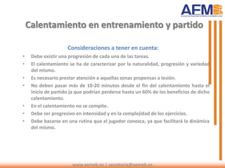 Calentamiento en entrenamiento y partido
Consideraciones a tener en cuenta:
• Debe existir una progresión de cada una de las tareas.
• El calentamiento se ha de caracterizar por la naturalidad, progresión y variedad
del mismo.
• Es necesario prestar atención a aquellas zonas propensas a lesión.
• No deben pasar más de 10-20 minutos desde el fin del calentamiento hasta el
inicio de partido ja que podrían perderse hasta un 60% de los beneficios de dicho
calentamiento.
• En el calentamiento no se compite.
• Debe ser progresivo en intensidad y en la complejidad de los ejercicios.
• Debe basarse en una rutina que el jugador conozca, ya que facilitará la dinámica
del mismo.
www.aemeb.es | secretaria@aemeb.es
 