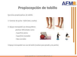 Ejercicios propioceptivos de tobillo:
1- Caminar de punta –talón (ida y vuelta)
2- Apoyo monopodal con desequilibrio:
plantear dificultades como
- Superficie plana
- Superficie inestable
- Ojos cerrados
3-Apoyo monopodal con uso de balón (realizar pase picado y de pecho).
Propiocepción de tobillo
www.aemeb.es | secretaria@aemeb.es
 