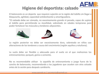 Higiene del deportista: calzado
El baloncesto es un deporte que requiere sujeción en la región del tobillo sin llegar a
bloquearlo, agilidad, capacidad antideslizante y amortiguadora.
*El calzado debe ser cómodo, no excesivamente grande ni pesado, capaz de sujetar
el tobillo pero permitiendo su movilidad, sobretodo en edades tempranas para
poder fortalecer los músculos y tendones adyacentes.
La región posterior no debe ser excesivamente dura, sobretodo en niños con
alteraciones de los tendones a causa del crecimiento (región aquílea y rotuliana).
La suela debe ser flexible y adecuada para el suelo en el que realicemos los
entrenamientos: parquet, goma o cemento.
No es recomendable utilizar la zapatilla de entrenamiento o juego fuera de la
cancha de baloncesto, recomendando a los jugadores que acudan con otro calzado
antes de la sesión para después cambiarlo.
www.aemeb.es | secretaria@aemeb.es
 