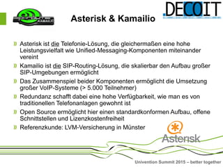 Univention Summit 2015 – better together
Asterisk ist die Telefonie-Lösung, die gleichermaßen eine hohe
Leistungsvielfalt wie Unified-Messaging-Komponenten miteinander
vereint
Kamailio ist die SIP-Routing-Lösung, die skalierbar den Aufbau großer
SIP-Umgebungen ermöglicht
Das Zusammenspiel beider Komponenten ermöglicht die Umsetzung
großer VoIP-Systeme (> 5.000 Teilnehmer)
Redundanz schafft dabei eine hohe Verfügbarkeit, wie man es von
traditionellen Telefonanlagen gewohnt ist
Open Source ermöglicht hier einen standardkonformen Aufbau, offene
Schnittstellen und Lizenzkostenfreiheit
Referenzkunde: LVM-Versicherung in Münster
Asterisk & Kamailio
 