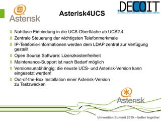 Univention Summit 2015 – better together
Asterisk4UCS
Nahtlose Einbindung in die UCS-Oberfläche ab UCS2.4
Zentrale Steuerung der wichtigsten Telefonmerkmale
IP-Telefonie-Informationen werden dem LDAP zentral zur Verfügung
gestellt
Open Source Software: Lizenzkostenfreiheit
Maintenance-Support ist nach Bedarf möglich
Versionsunabhängig: die neuste UCS- und Asterisk-Version kann
eingesetzt werden!
Out-of-the-Box Installation einer Asterisk-Version
zu Testzwecken
 
