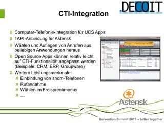 Univention Summit 2015 – better together
CTI-Integration
Computer-Telefonie-Integration für UCS Apps
TAPI-Anbindung für Asterisk
Wählen und Auflegen von Anrufen aus
beliebigen Anwendungen heraus
Open Source Apps können relativ leicht
auf CTI-Funktionalität angepasst werden
(Beispiele: CRM, ERP, Groupware)
Weitere Leistungsmerkmale:
Einbindung von snom-Telefonen
Rufannahme
Wählen im Freisprechmodus
…
 