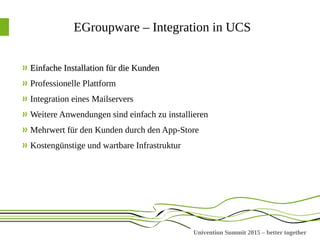 Univention Summit 2015 – better together
EGroupware – Integration in UCS
Einfache Installation für die KundenEinfache Installation für die Kunden
Professionelle Plattform
Integration eines Mailservers
Weitere Anwendungen sind einfach zu installieren
Mehrwert für den Kunden durch den App-Store
Kostengünstige und wartbare Infrastruktur