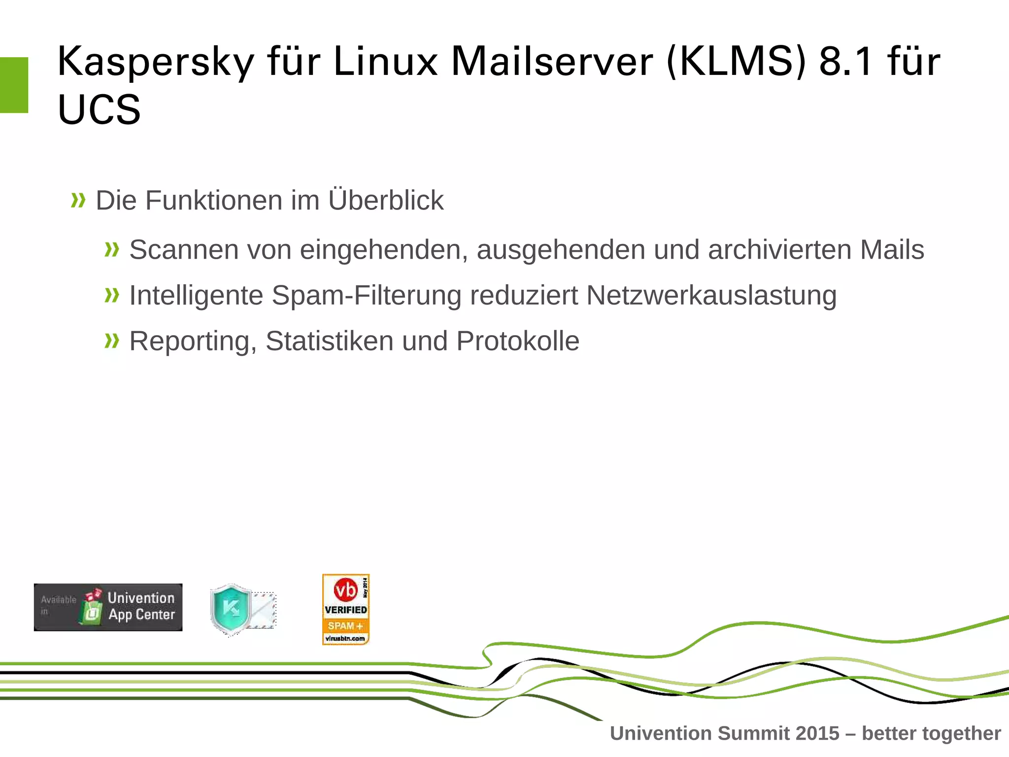 Univention Summit 2015 – better together
Kaspersky für Linux Mailserver (KLMS) 8.1 für 
UCS
Die Funktionen im Überblick
Scannen von eingehenden, ausgehenden und archivierten Mails
Intelligente Spam-Filterung reduziert Netzwerkauslastung
Reporting, Statistiken und Protokolle
 