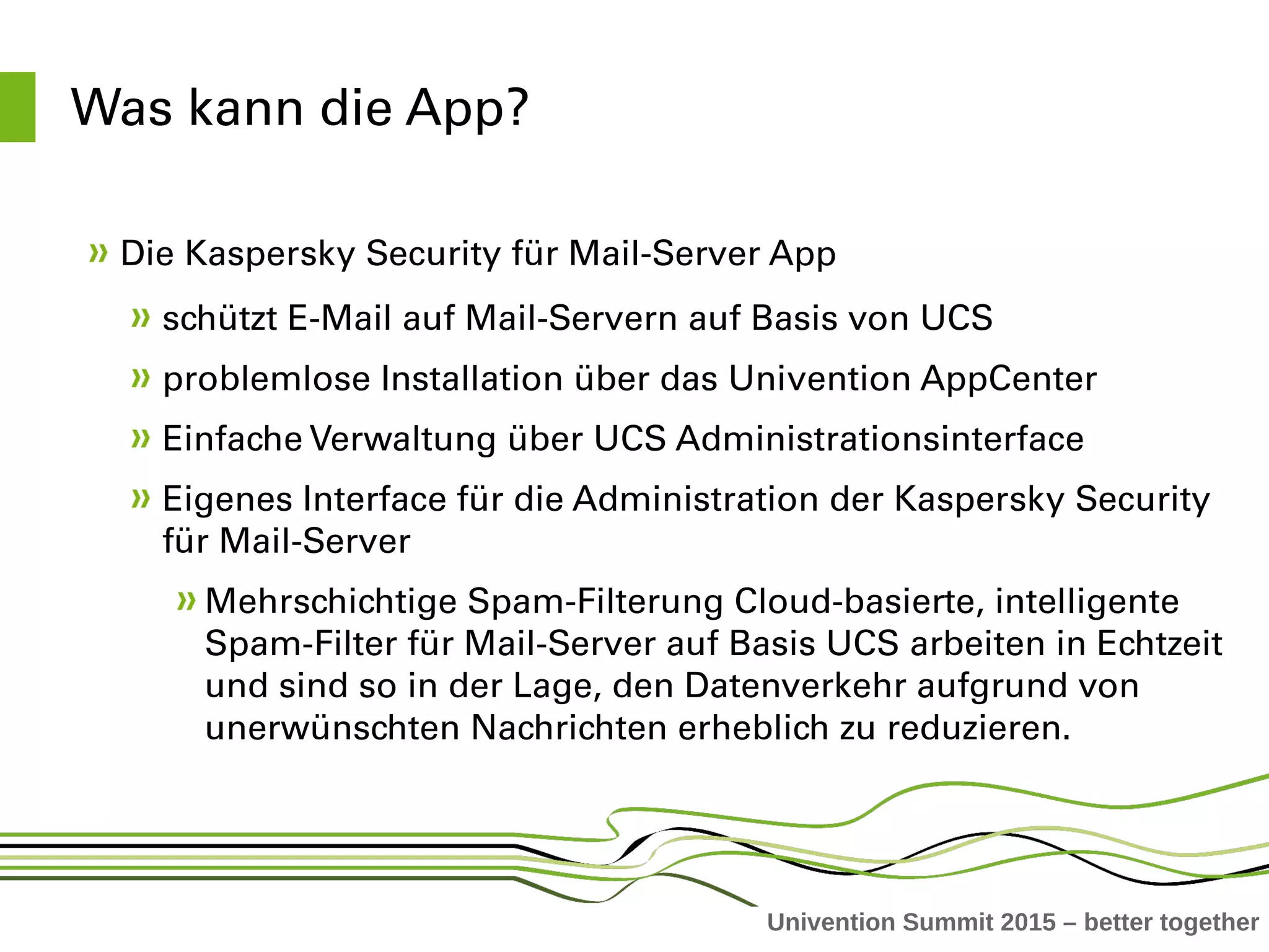 Univention Summit 2015 – better together
Was kann die App?
Die Kaspersky Security für Mail­Server App 
schützt E­Mail auf Mail­Servern auf Basis von UCS
problemlose Installation über das Univention AppCenter
Einfache Verwaltung über UCS Administrationsinterface
Eigenes Interface für die Administration der Kaspersky Security 
für Mail­Server 
Mehrschichtige Spam­Filterung Cloud­basierte, intelligente 
Spam­Filter für Mail­Server auf Basis UCS arbeiten in Echtzeit 
und sind so in der Lage, den Datenverkehr aufgrund von 
unerwünschten Nachrichten erheblich zu reduzieren. 
 