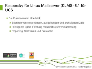 Univention Summit 2015 – better together
Kaspersky für Linux Mailserver (KLMS) 8.1 für 
UCS
Die Funktionen im Überblick
Scannen von eingehenden, ausgehenden und archivierten Mails
Intelligente Spam-Filterung reduziert Netzwerkauslastung
Reporting, Statistiken und Protokolle
 