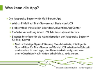 Univention Summit 2015 – better together
Was kann die App?
Die Kaspersky Security für Mail­Server App 
schützt E­Mail auf Mail­Servern auf Basis von UCS
problemlose Installation über das Univention AppCenter
Einfache Verwaltung über UCS Administrationsinterface
Eigenes Interface für die Administration der Kaspersky Security 
für Mail­Server 
Mehrschichtige Spam­Filterung Cloud­basierte, intelligente 
Spam­Filter für Mail­Server auf Basis UCS arbeiten in Echtzeit 
und sind so in der Lage, den Datenverkehr aufgrund von 
unerwünschten Nachrichten erheblich zu reduzieren. 
 
