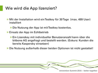 Univention Summit 2015 – better together
Wie wird die App lizenziert?
Mit der Installation wird ein Testkey für 30 Tage  (max. 499 User) 
installiert
Die Nutzung der App ist mit Testkey kostenlos. 
Einsatz der App im Echtbetrieb
Ein Lizenzkey mit individueller Benutzeranzahl kann über die 
bitbone AG angefragt und bestellt werden. (Exkurs: Kunden die 
bereits Kaspersky einsetzen)
Die Nutzung außerhalb dieser beiden Optionen ist nicht gestattet!
 