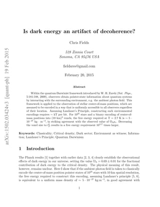 arXiv:1502.03424v3[quant-ph]19Feb2015
Is dark energy an artifact of decoherence?
Chris Fields
528 Zinnia Court
Sonoma, CA 95476 USA
ﬁeldsres@gmail.com
February 20, 2015
Abstract
Within the quantum Darwinist framework introduced by W. H. Zurek (Nat. Phys.,
5:181-188, 2009), observers obtain pointer-state information about quantum systems
by interacting with the surrounding environment, e.g. the ambient photon ﬁeld. This
framework is applied to the observation of stellar center-of-mass positions, which are
assumed to be encoded in a way that is uniformly accessible to all observers regardless
of their location. Assuming Landauer’s Principle, constructing such environmental
encodings requires ∼ kT per bit. For 1025 stars and a binary encoding of center-of-
mass positions into (10 km)3 voxels, the free energy required at T = 2.7 K is ∼ 5 ·
10−27 kg · m−3, in striking agreement with the observed value of ΩΛρc. Decreasing
the voxel size to l3
P results in a free energy requirement 10117 times larger.
Keywords: Classicality; Critical density; Dark sector; Environment as witness; Informa-
tion; Landauer’s Principle; Quantum Darwinism
1 Introduction
The Planck results [1] together with earlier data [2, 3, 4] clearly establish the observational
eﬀects of dark energy in our universe, setting the value ΩΛ = 0.69 ± 0.01 for the fractional
contribution of dark energy to the critical density. The physical meaning of this result,
however, remains unclear. Here I show that if the ambient photon ﬁeld is taken to classically
encode the center-of-mass position pointer states of 1025
stars with 10 km spatial resolution,
the free energy required to construct this encoding, assuming Landauer’s principle [5, 6],
is equivalent to a uniform mass density of ∼ 5 · 10−27
kg·m−3
, in good agreement with
1
 