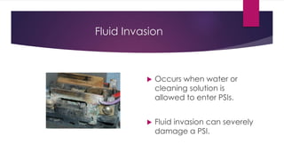 Fluid Invasion
 Occurs when water or
cleaning solution is
allowed to enter PSIs.
 Fluid invasion can severely
damage a PSI.
 