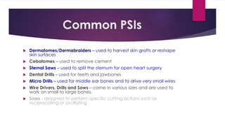 Common PSIs
 Dermatomes/Dermabraiders – used to harvest skin grafts or reshape
skin surfaces
 Cebatomes – used to remove cement
 Sternal Saws – used to split the sternum for open heart surgery
 Dental Drills – used for teeth and jawbones
 Micro Drills – used for middle ear bones and to drive very small wires
 Wire Drivers, Drills and Saws – come in various sizes and are used to
work on small to large bones.
 Saws - designed to perform specific cutting actions such as
reciprocating or oscillating
 