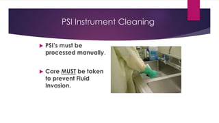 PSI Instrument Cleaning
 PSI’s must be
processed manually.
 Care MUST be taken
to prevent Fluid
Invasion.
 