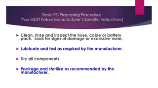 Basic PSI Processing Procedure
(You MUST Follow Manufacturer’s Specific Instructions)
 Clean, rinse and inspect the hose, cable or battery
pack. Look for signs of damage or excessive wear.
 Lubricate and test as required by the manufacturer.
 Dry all components.
 Package and sterilize as recommended by the
manufacturer.
 