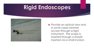 Rigid Endoscopes
 Provide an optical view and
in some cases minimal
access through a rigid
instrument. The scope is
inserted through a sheath
inserted via a small incision.
 