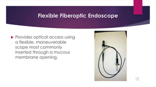 Flexible Fiberoptic Endoscope
 Provides optical access using
a flexible, maneuverable
scope most commonly
inserted through a mucous
membrane opening.
 