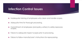 Infection Control Issues
 Inadequate training of employees who clean and handle scopes.
 Adequate time for thorough processing.
 Commitment of employees (and policy writers) to safely reprocess
scopes.
 Failure to adequate inspect scopes prior to processing.
 Failure to follow manufacturer’s instructions for reprocessing.
 