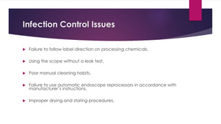 Infection Control Issues
 Failure to follow label direction on processing chemicals.
 Using the scope without a leak test.
 Poor manual cleaning habits.
 Failure to use automatic endoscope reprocessors in accordance with
manufacturer’s instructions.
 Improper drying and storing procedures.
 