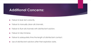 Additional Concerns:
 Failure to leak test correctly.
 Failure to manually clean all channels.
 Failure to flush all channels with disinfectant solution.
 Failure to fully immerse.
 Failure to adequately time the length of disinfectant contact.
 Use of disinfectant solutions after their expiration date.
 